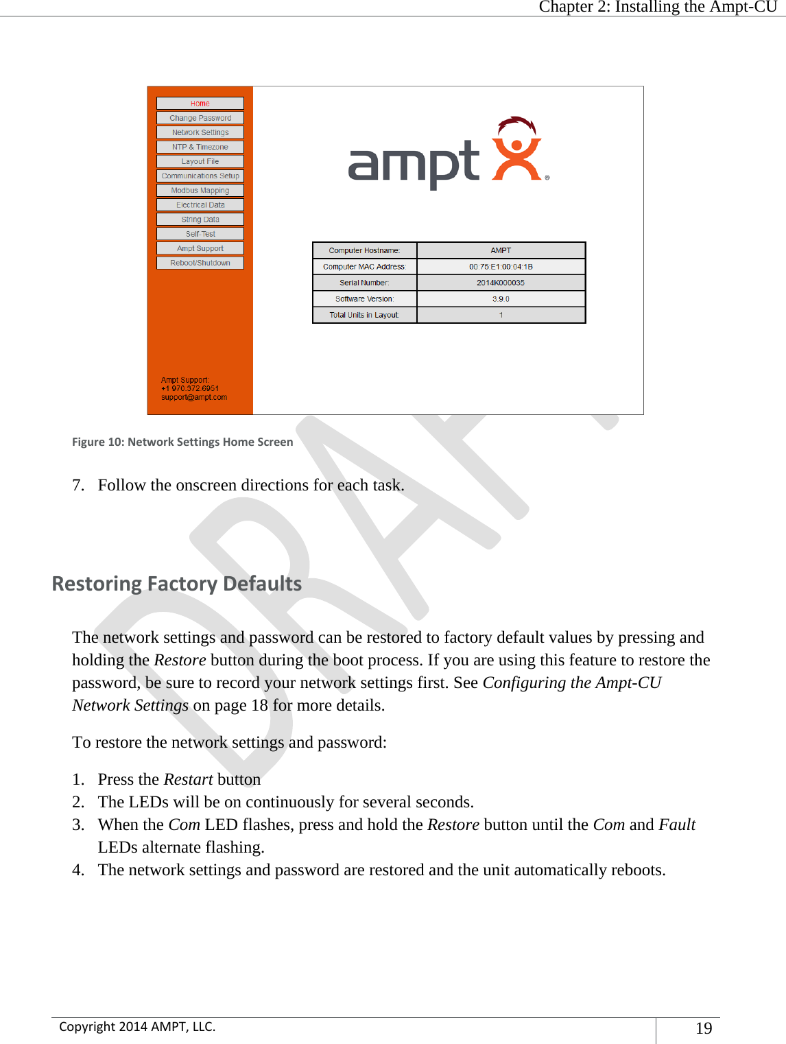   Chapter 2: Installing the Ampt-CU  Copyright2014AMPT,LLC.19   Figure10:NetworkSettingsHomeScreen7. Follow the onscreen directions for each task.  RestoringFactoryDefaultsThe network settings and password can be restored to factory default values by pressing and holding the Restore button during the boot process. If you are using this feature to restore the password, be sure to record your network settings first. See Configuring the Ampt-CU Network Settings on page 18 for more details. To restore the network settings and password: 1. Press the Restart button 2. The LEDs will be on continuously for several seconds. 3. When the Com LED flashes, press and hold the Restore button until the Com and Fault LEDs alternate flashing. 4. The network settings and password are restored and the unit automatically reboots.   