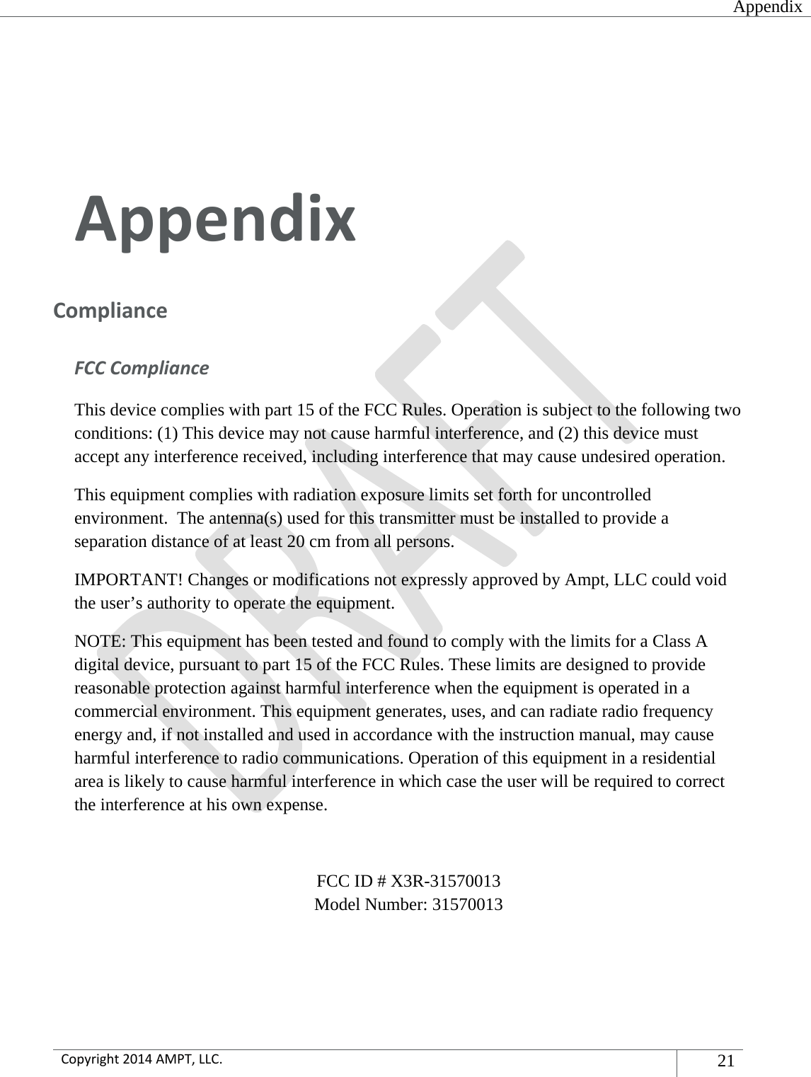  Appendix  Copyright2014AMPT,LLC.21  AppendixComplianceFCCComplianceThis device complies with part 15 of the FCC Rules. Operation is subject to the following two conditions: (1) This device may not cause harmful interference, and (2) this device must accept any interference received, including interference that may cause undesired operation. This equipment complies with radiation exposure limits set forth for uncontrolled environment.  The antenna(s) used for this transmitter must be installed to provide a separation distance of at least 20 cm from all persons. IMPORTANT! Changes or modifications not expressly approved by Ampt, LLC could void the user’s authority to operate the equipment. NOTE: This equipment has been tested and found to comply with the limits for a Class A digital device, pursuant to part 15 of the FCC Rules. These limits are designed to provide reasonable protection against harmful interference when the equipment is operated in a commercial environment. This equipment generates, uses, and can radiate radio frequency energy and, if not installed and used in accordance with the instruction manual, may cause harmful interference to radio communications. Operation of this equipment in a residential area is likely to cause harmful interference in which case the user will be required to correct the interference at his own expense.  FCC ID # X3R-31570013 Model Number: 31570013 