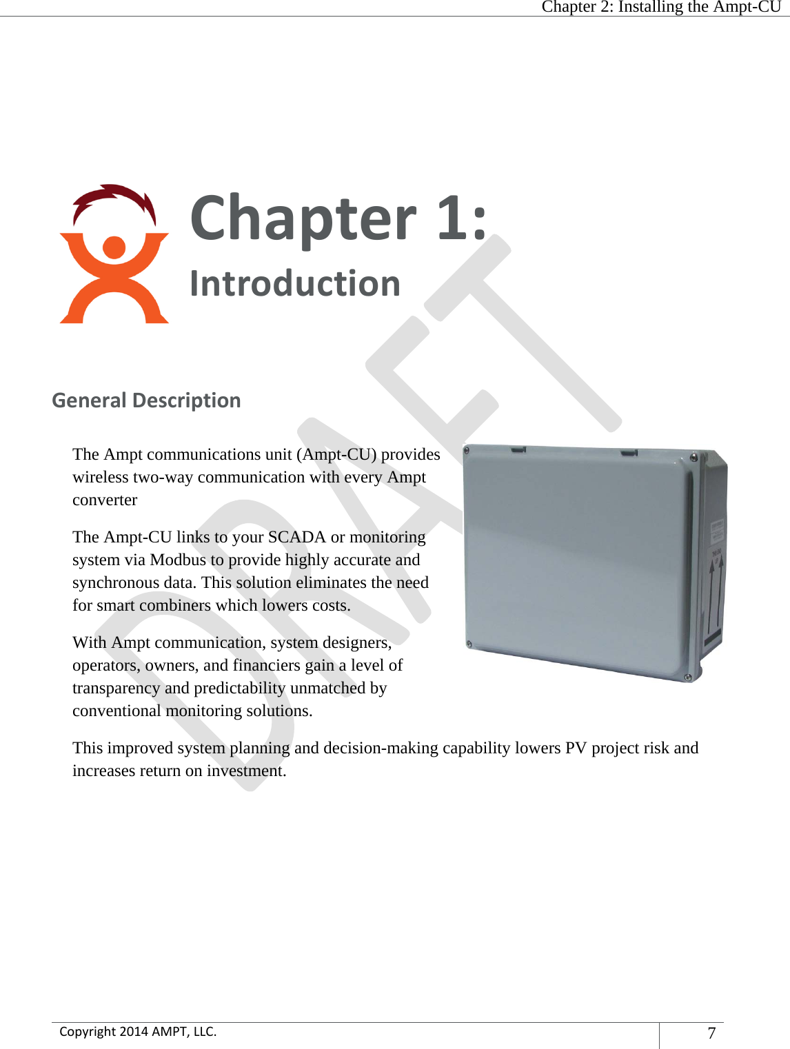   Chapter 2: Installing the Ampt-CU  Copyright2014AMPT,LLC.7 Chapter1:Introduction GeneralDescriptionThe Ampt communications unit (Ampt-CU) provides wireless two-way communication with every Ampt converter The Ampt-CU links to your SCADA or monitoring system via Modbus to provide highly accurate and synchronous data. This solution eliminates the need for smart combiners which lowers costs. With Ampt communication, system designers, operators, owners, and financiers gain a level of transparency and predictability unmatched by conventional monitoring solutions. This improved system planning and decision-making capability lowers PV project risk and increases return on investment.   