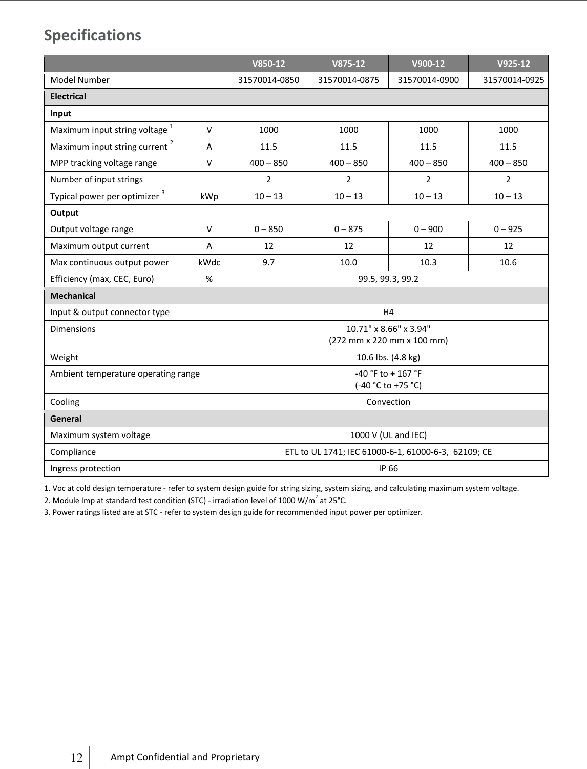    12 Ampt Confidential and Proprietary  Specifications  V850-12 V875-12 V900-12 V925-12 Model Number 31570014-0850 31570014-0875 31570014-0900 31570014-0925 Electrical Input Maximum input string voltage 1 V 1000 1000 1000 1000 Maximum input string current 2 A 11.5 11.5 11.5 11.5 MPP tracking voltage range V 400 – 850 400 – 850 400 – 850 400 – 850 Number of input strings  2 2 2 2 Typical power per optimizer 3  kWp 10 – 13 10 – 13 10 – 13 10 – 13 Output   Output voltage range   V 0 – 850 0 – 875 0 – 900 0 – 925 Maximum output current A 12 12 12 12 Max continuous output power kWdc 9.7 10.0 10.3 10.6 Efficiency (max, CEC, Euro) % 99.5, 99.3, 99.2   Mechanical Input &amp; output connector type H4 Dimensions 10.71&quot; x 8.66&quot; x 3.94&quot; (272 mm x 220 mm x 100 mm) Weight 10.6 lbs. (4.8 kg) Ambient temperature operating range -40 °F to + 167 °F (-40 °C to +75 °C) Cooling Convection General Maximum system voltage 1000 V (UL and IEC) Compliance ETL to UL 1741; IEC 61000-6-1, 61000-6-3,  62109; CE Ingress protection IP 66 1. Voc at cold design temperature - refer to system design guide for string sizing, system sizing, and calculating maximum system voltage. 2. Module Imp at standard test condition (STC) - irradiation level of 1000 W/m2 at 25°C. 3. Power ratings listed are at STC - refer to system design guide for recommended input power per optimizer.         