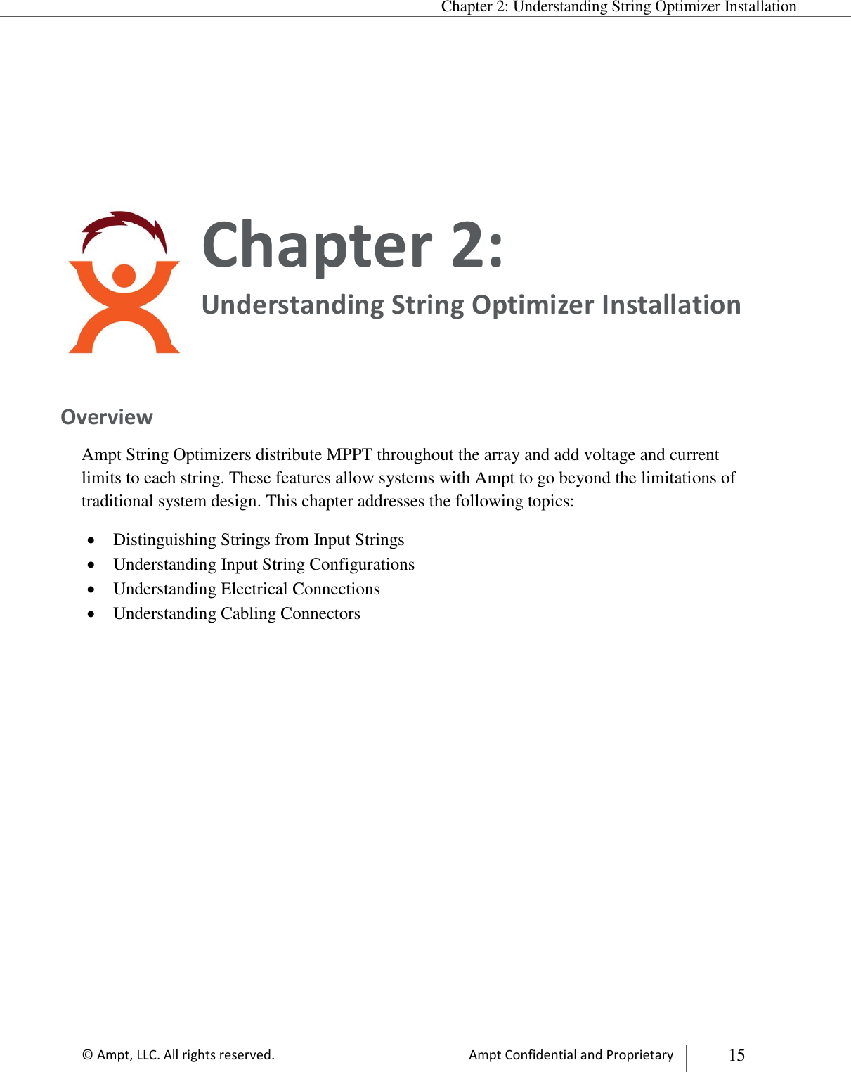  Chapter 2: Understanding String Optimizer Installation Appendix      © Ampt, LLC. All rights reserved.  Ampt Confidential and Proprietary 15    Chapter 2:  Understanding String Optimizer Installation  Overview Ampt String Optimizers distribute MPPT throughout the array and add voltage and current limits to each string. These features allow systems with Ampt to go beyond the limitations of traditional system design. This chapter addresses the following topics:  Distinguishing Strings from Input Strings  Understanding Input String Configurations  Understanding Electrical Connections  Understanding Cabling Connectors        