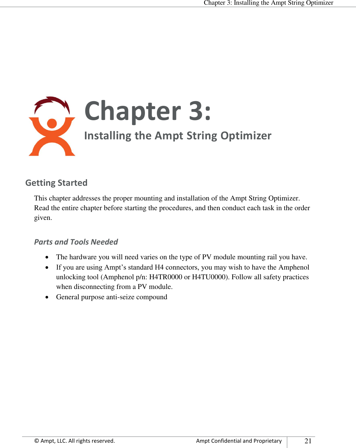  Chapter 3: Installing the Ampt String Optimizer Appendix      © Ampt, LLC. All rights reserved.  Ampt Confidential and Proprietary 21    Chapter 3:  Installing the Ampt String Optimizer  Getting Started This chapter addresses the proper mounting and installation of the Ampt String Optimizer. Read the entire chapter before starting the procedures, and then conduct each task in the order given. Parts and Tools Needed  The hardware you will need varies on the type of PV module mounting rail you have.  If you are using Ampt’s standard H4 connectors, you may wish to have the Amphenol unlocking tool (Amphenol p/n: H4TR0000 or H4TU0000). Follow all safety practices when disconnecting from a PV module.  General purpose anti-seize compound      