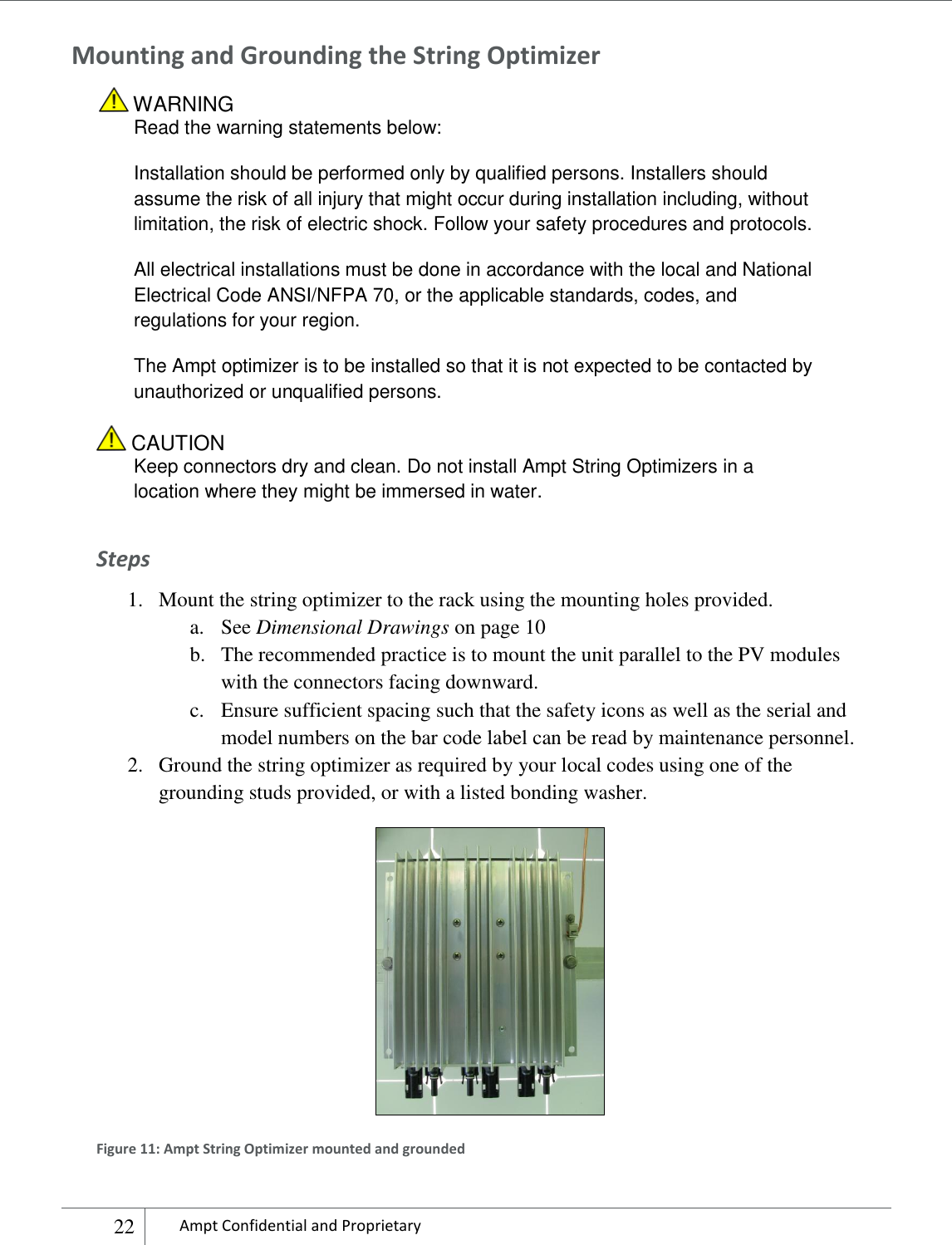    22 Ampt Confidential and Proprietary  Mounting and Grounding the String Optimizer  WARNING Read the warning statements below: Installation should be performed only by qualified persons. Installers should assume the risk of all injury that might occur during installation including, without limitation, the risk of electric shock. Follow your safety procedures and protocols. All electrical installations must be done in accordance with the local and National Electrical Code ANSI/NFPA 70, or the applicable standards, codes, and regulations for your region. The Ampt optimizer is to be installed so that it is not expected to be contacted by unauthorized or unqualified persons.  CAUTION Keep connectors dry and clean. Do not install Ampt String Optimizers in a location where they might be immersed in water.  Steps 1. Mount the string optimizer to the rack using the mounting holes provided.  a. See Dimensional Drawings on page 10 b. The recommended practice is to mount the unit parallel to the PV modules with the connectors facing downward. c. Ensure sufficient spacing such that the safety icons as well as the serial and model numbers on the bar code label can be read by maintenance personnel. 2. Ground the string optimizer as required by your local codes using one of the grounding studs provided, or with a listed bonding washer.  Figure 11: Ampt String Optimizer mounted and grounded 