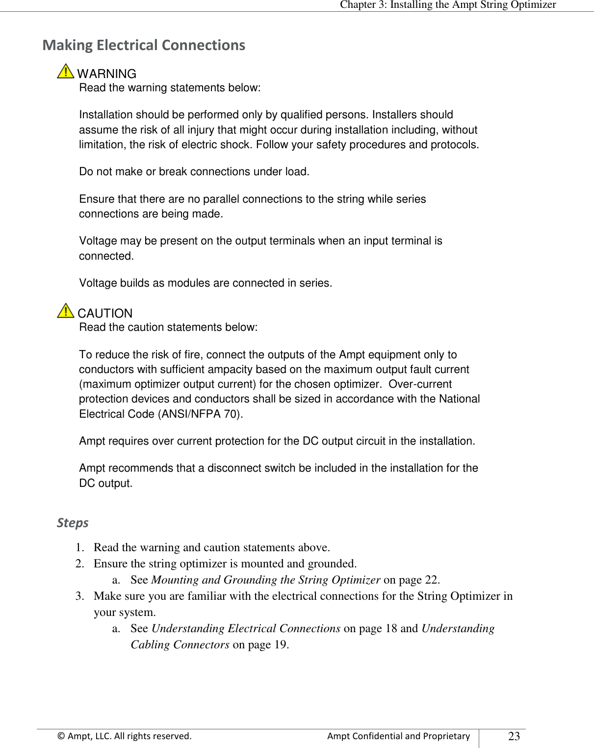  Chapter 3: Installing the Ampt String Optimizer Appendix      © Ampt, LLC. All rights reserved.  Ampt Confidential and Proprietary 23  Making Electrical Connections  WARNING Read the warning statements below: Installation should be performed only by qualified persons. Installers should assume the risk of all injury that might occur during installation including, without limitation, the risk of electric shock. Follow your safety procedures and protocols. Do not make or break connections under load.  Ensure that there are no parallel connections to the string while series connections are being made.  Voltage may be present on the output terminals when an input terminal is connected. Voltage builds as modules are connected in series.   CAUTION Read the caution statements below: To reduce the risk of fire, connect the outputs of the Ampt equipment only to conductors with sufficient ampacity based on the maximum output fault current (maximum optimizer output current) for the chosen optimizer.  Over-current protection devices and conductors shall be sized in accordance with the National Electrical Code (ANSI/NFPA 70). Ampt requires over current protection for the DC output circuit in the installation. Ampt recommends that a disconnect switch be included in the installation for the DC output.  Steps 1. Read the warning and caution statements above. 2. Ensure the string optimizer is mounted and grounded. a. See Mounting and Grounding the String Optimizer on page 22. 3. Make sure you are familiar with the electrical connections for the String Optimizer in your system.  a. See Understanding Electrical Connections on page 18 and Understanding Cabling Connectors on page 19.  