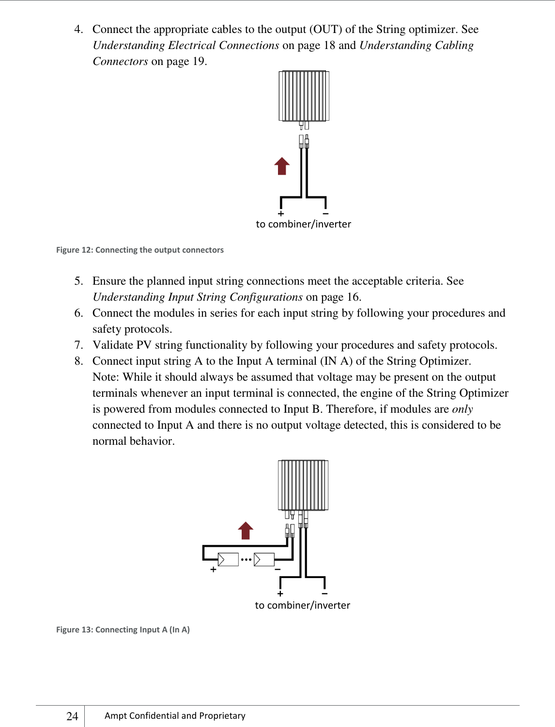    24 Ampt Confidential and Proprietary  4. Connect the appropriate cables to the output (OUT) of the String optimizer. See Understanding Electrical Connections on page 18 and Understanding Cabling Connectors on page 19.    Figure 12: Connecting the output connectors 5. Ensure the planned input string connections meet the acceptable criteria. See Understanding Input String Configurations on page 16. 6. Connect the modules in series for each input string by following your procedures and safety protocols. 7. Validate PV string functionality by following your procedures and safety protocols. 8. Connect input string A to the Input A terminal (IN A) of the String Optimizer.  Note: While it should always be assumed that voltage may be present on the output terminals whenever an input terminal is connected, the engine of the String Optimizer is powered from modules connected to Input B. Therefore, if modules are only connected to Input A and there is no output voltage detected, this is considered to be normal behavior.  Figure 13: Connecting Input A (In A)  to combiner/inverter to combiner/inverter 