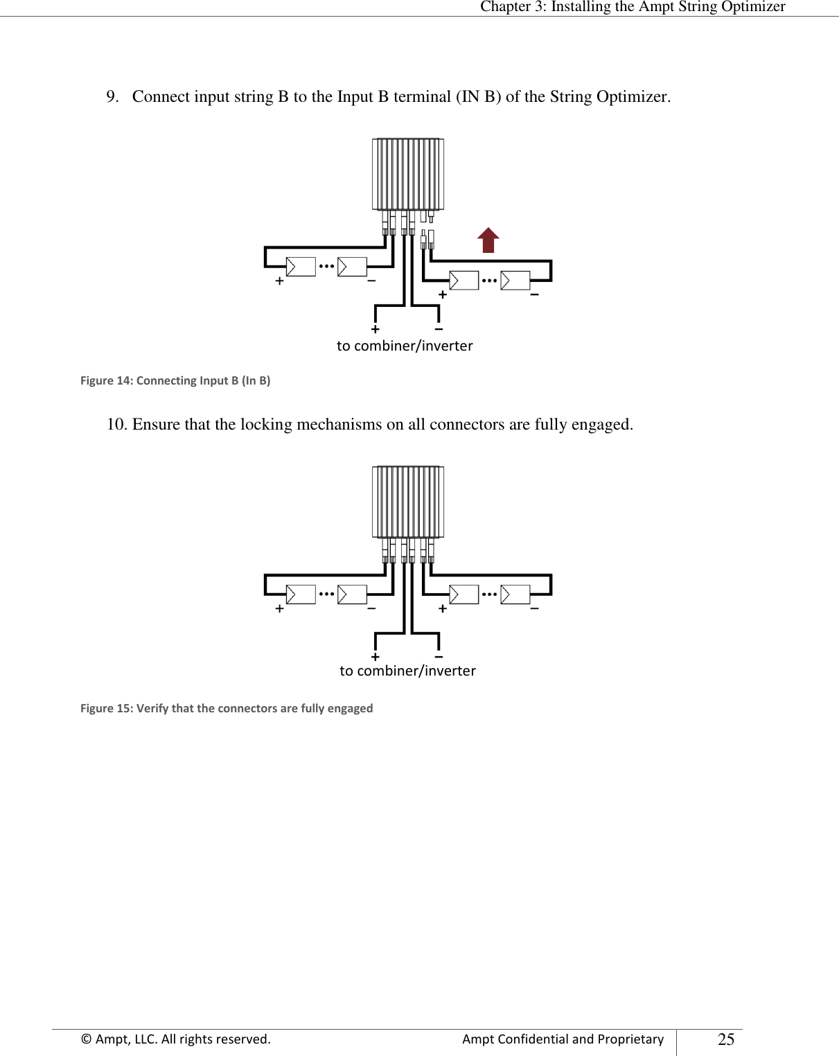  Chapter 3: Installing the Ampt String Optimizer Appendix      © Ampt, LLC. All rights reserved.  Ampt Confidential and Proprietary 25   9. Connect input string B to the Input B terminal (IN B) of the String Optimizer.  Figure 14: Connecting Input B (In B) 10. Ensure that the locking mechanisms on all connectors are fully engaged.  Figure 15: Verify that the connectors are fully engaged    to combiner/inverter to combiner/inverter 