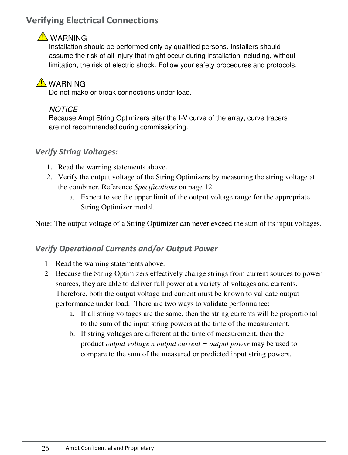    26 Ampt Confidential and Proprietary  Verifying Electrical Connections  WARNING Installation should be performed only by qualified persons. Installers should assume the risk of all injury that might occur during installation including, without limitation, the risk of electric shock. Follow your safety procedures and protocols.  WARNING Do not make or break connections under load.  NOTICE Because Ampt String Optimizers alter the I-V curve of the array, curve tracers are not recommended during commissioning. Verify String Voltages: 1. Read the warning statements above. 2. Verify the output voltage of the String Optimizers by measuring the string voltage at the combiner. Reference Specifications on page 12. a. Expect to see the upper limit of the output voltage range for the appropriate String Optimizer model. Note: The output voltage of a String Optimizer can never exceed the sum of its input voltages. Verify Operational Currents and/or Output Power 1. Read the warning statements above. 2. Because the String Optimizers effectively change strings from current sources to power sources, they are able to deliver full power at a variety of voltages and currents. Therefore, both the output voltage and current must be known to validate output performance under load.  There are two ways to validate performance: a. If all string voltages are the same, then the string currents will be proportional to the sum of the input string powers at the time of the measurement.  b. If string voltages are different at the time of measurement, then the product output voltage x output current = output power may be used to compare to the sum of the measured or predicted input string powers.     