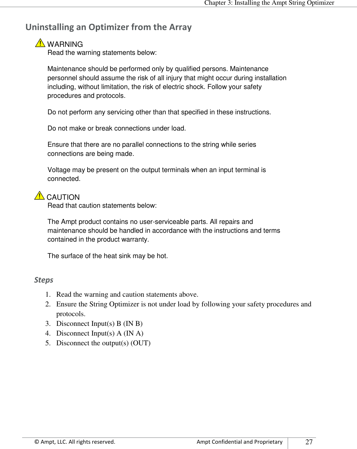  Chapter 3: Installing the Ampt String Optimizer Appendix      © Ampt, LLC. All rights reserved.  Ampt Confidential and Proprietary 27  Uninstalling an Optimizer from the Array  WARNING Read the warning statements below: Maintenance should be performed only by qualified persons. Maintenance personnel should assume the risk of all injury that might occur during installation including, without limitation, the risk of electric shock. Follow your safety procedures and protocols. Do not perform any servicing other than that specified in these instructions. Do not make or break connections under load. Ensure that there are no parallel connections to the string while series connections are being made.  Voltage may be present on the output terminals when an input terminal is connected.  CAUTION Read that caution statements below: The Ampt product contains no user-serviceable parts. All repairs and maintenance should be handled in accordance with the instructions and terms contained in the product warranty. The surface of the heat sink may be hot. Steps 1. Read the warning and caution statements above. 2. Ensure the String Optimizer is not under load by following your safety procedures and protocols. 3. Disconnect Input(s) B (IN B) 4. Disconnect Input(s) A (IN A) 5. Disconnect the output(s) (OUT)    