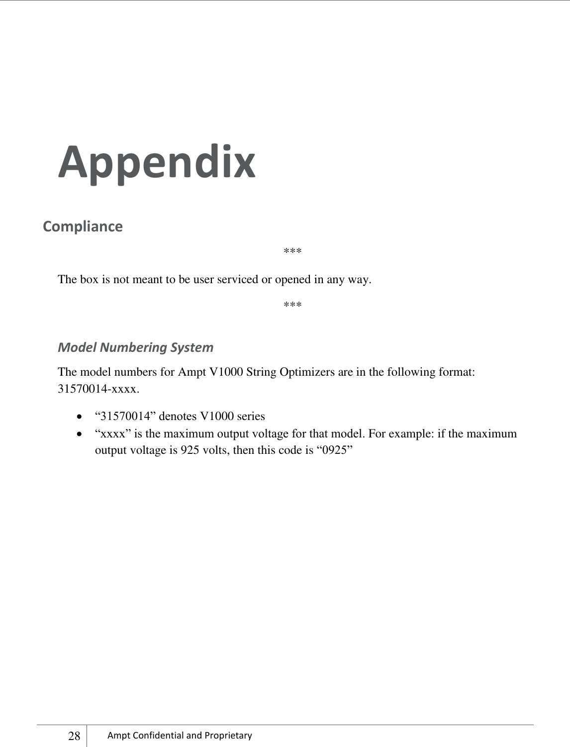    28 Ampt Confidential and Proprietary    Appendix Compliance *** The box is not meant to be user serviced or opened in any way. *** Model Numbering System  The model numbers for Ampt V1000 String Optimizers are in the following format: 31570014-xxxx.   “31570014” denotes V1000 series   “xxxx” is the maximum output voltage for that model. For example: if the maximum output voltage is 925 volts, then this code is “0925”         