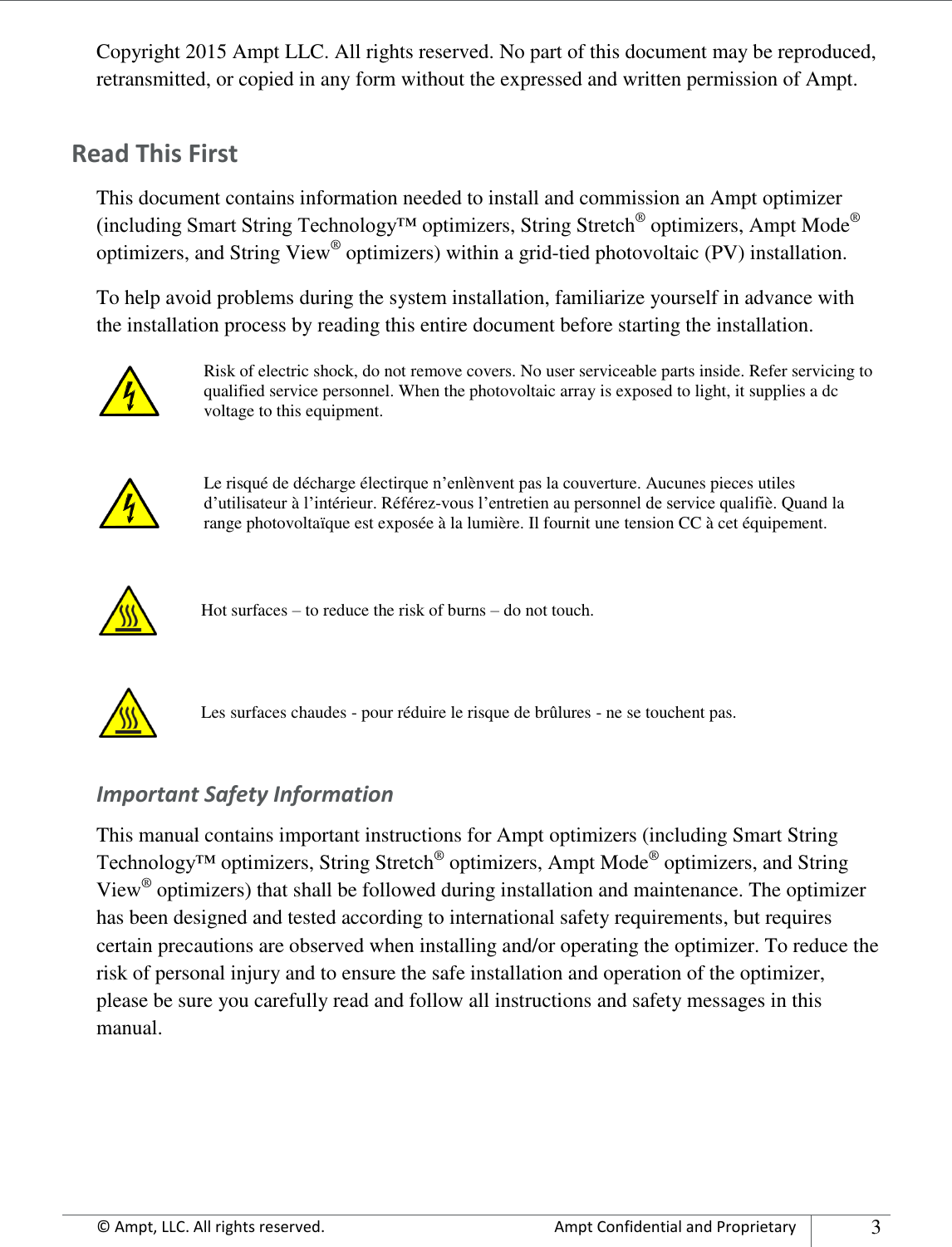      © Ampt, LLC. All rights reserved.  Ampt Confidential and Proprietary 3  Copyright 2015 Ampt LLC. All rights reserved. No part of this document may be reproduced, retransmitted, or copied in any form without the expressed and written permission of Ampt. Read This First This document contains information needed to install and commission an Ampt optimizer (including Smart String Technology™ optimizers, String Stretch® optimizers, Ampt Mode® optimizers, and String View® optimizers) within a grid-tied photovoltaic (PV) installation. To help avoid problems during the system installation, familiarize yourself in advance with the installation process by reading this entire document before starting the installation.  Risk of electric shock, do not remove covers. No user serviceable parts inside. Refer servicing to qualified service personnel. When the photovoltaic array is exposed to light, it supplies a dc voltage to this equipment.   Le risqué de décharge électirque n’enlènvent pas la couverture. Aucunes pieces utiles d’utilisateur à l’intérieur. Référez-vous l’entretien au personnel de service qualifiè. Quand la range photovoltaïque est exposée à la lumière. Il fournit une tension CC à cet équipement.    Hot surfaces – to reduce the risk of burns – do not touch.   Les surfaces chaudes - pour réduire le risque de brûlures - ne se touchent pas. Important Safety Information This manual contains important instructions for Ampt optimizers (including Smart String Technology™ optimizers, String Stretch® optimizers, Ampt Mode® optimizers, and String View® optimizers) that shall be followed during installation and maintenance. The optimizer has been designed and tested according to international safety requirements, but requires certain precautions are observed when installing and/or operating the optimizer. To reduce the risk of personal injury and to ensure the safe installation and operation of the optimizer, please be sure you carefully read and follow all instructions and safety messages in this manual.    