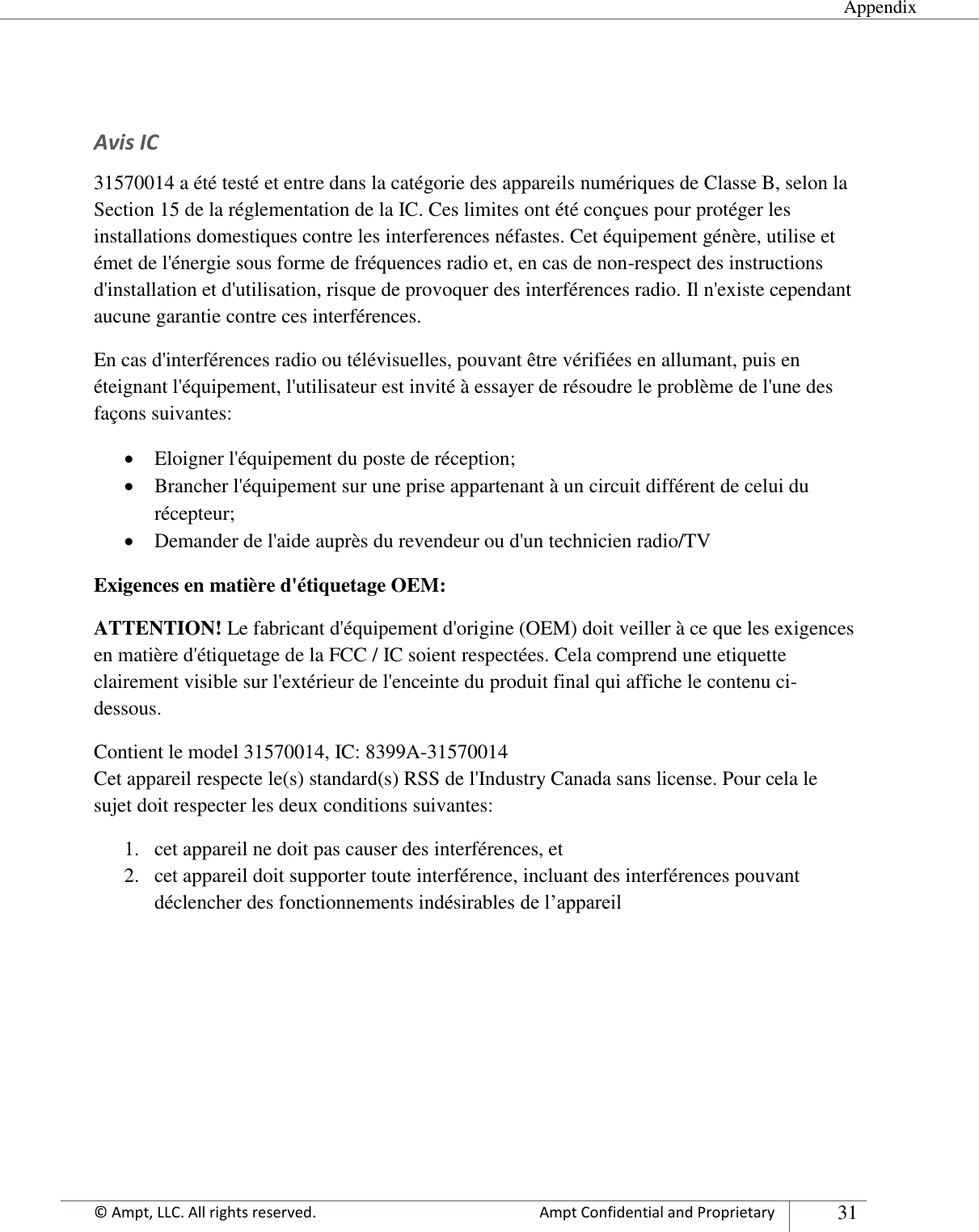  Appendix Appendix      © Ampt, LLC. All rights reserved.  Ampt Confidential and Proprietary 31   Avis IC 31570014 a été testé et entre dans la catégorie des appareils numériques de Classe B, selon la Section 15 de la réglementation de la IC. Ces limites ont été conçues pour protéger les installations domestiques contre les interferences néfastes. Cet équipement génère, utilise et émet de l&apos;énergie sous forme de fréquences radio et, en cas de non-respect des instructions d&apos;installation et d&apos;utilisation, risque de provoquer des interférences radio. Il n&apos;existe cependant aucune garantie contre ces interférences.  En cas d&apos;interférences radio ou télévisuelles, pouvant être vérifiées en allumant, puis en éteignant l&apos;équipement, l&apos;utilisateur est invité à essayer de résoudre le problème de l&apos;une des façons suivantes:  Eloigner l&apos;équipement du poste de réception;  Brancher l&apos;équipement sur une prise appartenant à un circuit différent de celui du récepteur;  Demander de l&apos;aide auprès du revendeur ou d&apos;un technicien radio/TV Exigences en matière d&apos;étiquetage OEM: ATTENTION! Le fabricant d&apos;équipement d&apos;origine (OEM) doit veiller à ce que les exigences en matière d&apos;étiquetage de la FCC / IC soient respectées. Cela comprend une etiquette clairement visible sur l&apos;extérieur de l&apos;enceinte du produit final qui affiche le contenu ci-dessous. Contient le model 31570014, IC: 8399A-31570014 Cet appareil respecte le(s) standard(s) RSS de l&apos;Industry Canada sans license. Pour cela le sujet doit respecter les deux conditions suivantes: 1. cet appareil ne doit pas causer des interférences, et 2. cet appareil doit supporter toute interférence, incluant des interférences pouvant déclencher des fonctionnements indésirables de l’appareil    