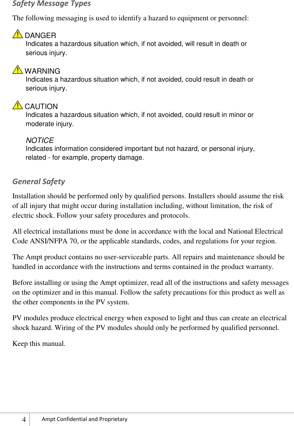  4 Ampt Confidential and Proprietary  Safety Message Types The following messaging is used to identify a hazard to equipment or personnel:  DANGER  Indicates a hazardous situation which, if not avoided, will result in death or serious injury.  WARNING Indicates a hazardous situation which, if not avoided, could result in death or serious injury.  CAUTION Indicates a hazardous situation which, if not avoided, could result in minor or moderate injury. NOTICE Indicates information considered important but not hazard, or personal injury, related - for example, property damage. General Safety Installation should be performed only by qualified persons. Installers should assume the risk of all injury that might occur during installation including, without limitation, the risk of electric shock. Follow your safety procedures and protocols. All electrical installations must be done in accordance with the local and National Electrical Code ANSI/NFPA 70, or the applicable standards, codes, and regulations for your region. The Ampt product contains no user-serviceable parts. All repairs and maintenance should be handled in accordance with the instructions and terms contained in the product warranty.  Before installing or using the Ampt optimizer, read all of the instructions and safety messages on the optimizer and in this manual. Follow the safety precautions for this product as well as the other components in the PV system. PV modules produce electrical energy when exposed to light and thus can create an electrical shock hazard. Wiring of the PV modules should only be performed by qualified personnel. Keep this manual.    