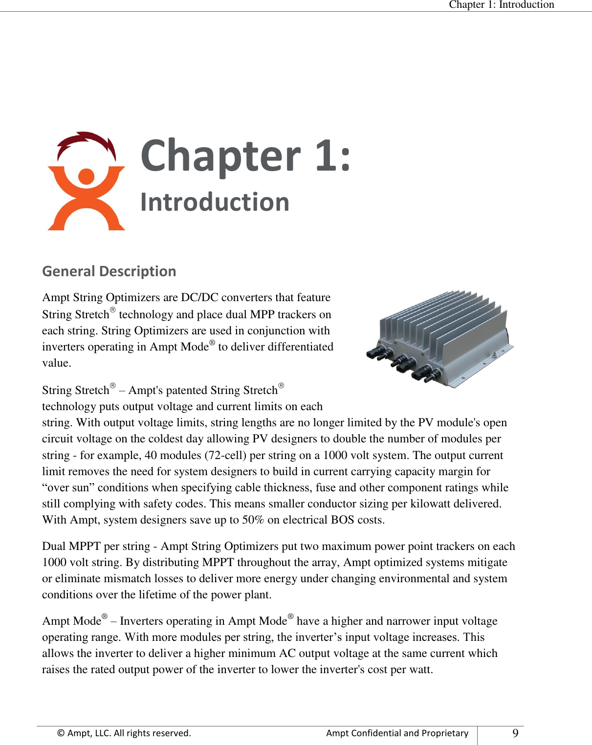  Chapter 1: Introduction Appendix      © Ampt, LLC. All rights reserved.  Ampt Confidential and Proprietary 9    Chapter 1:  Introduction  General Description Ampt String Optimizers are DC/DC converters that feature String Stretch technology and place dual MPP trackers on each string. String Optimizers are used in conjunction with inverters operating in Ampt Mode® to deliver differentiated value. String Stretch – Ampt&apos;s patented String Stretch technology puts output voltage and current limits on each string. With output voltage limits, string lengths are no longer limited by the PV module&apos;s open circuit voltage on the coldest day allowing PV designers to double the number of modules per string - for example, 40 modules (72-cell) per string on a 1000 volt system. The output current limit removes the need for system designers to build in current carrying capacity margin for “over sun” conditions when specifying cable thickness, fuse and other component ratings while still complying with safety codes. This means smaller conductor sizing per kilowatt delivered. With Ampt, system designers save up to 50% on electrical BOS costs. Dual MPPT per string - Ampt String Optimizers put two maximum power point trackers on each 1000 volt string. By distributing MPPT throughout the array, Ampt optimized systems mitigate or eliminate mismatch losses to deliver more energy under changing environmental and system conditions over the lifetime of the power plant. Ampt Mode® – Inverters operating in Ampt Mode® have a higher and narrower input voltage operating range. With more modules per string, the inverter’s input voltage increases. This allows the inverter to deliver a higher minimum AC output voltage at the same current which raises the rated output power of the inverter to lower the inverter&apos;s cost per watt.   