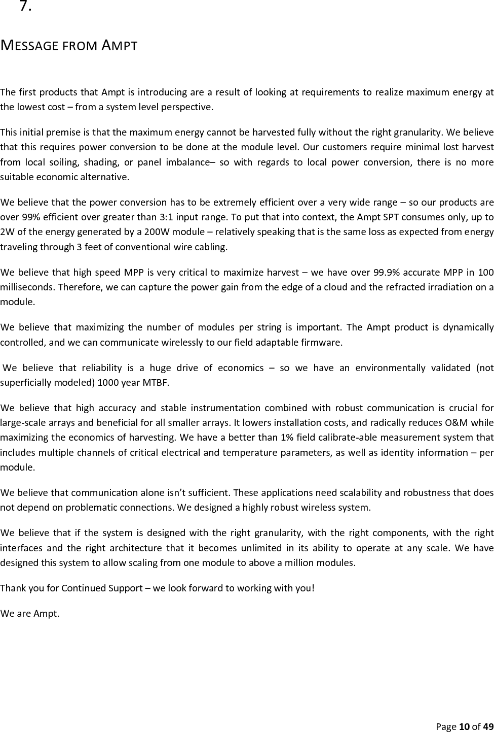Page10of497. MESSAGEFROMAMPTThefirstproductsthatAmptisintroducingarearesultoflookingatrequirementstorealizemaximumenergyatthelowestcost–fromasystemlevelperspective.Thisinitialpremiseisthatthemaximumenergycannotbeharvestedfullywithouttherightgranularity.Webelievethatthisrequirespowerconversiontobedoneatthemodulelevel.Ourcustomersrequireminimallostharvestfromlocalsoiling,shading,orpanelimbalance–sowithregardstolocalpowerconversion,thereisnomoresuitableeconomicalternative.Webelievethatthepowerconversionhastobeextremelyefficientoveraverywiderange–soourproductsareover99%efficientovergreaterthan3:1inputrange.Toputthatintocontext,theAmptSPTconsumesonly,upto2Woftheenergygeneratedbya200Wmodule–relativelyspeakingthatisthesamelossasexpectedfromenergytravelingthrough3feetofconventionalwirecabling.WebelievethathighspeedMPPisverycriticaltomaximizeharvest–wehaveover99.9%accurateMPPin100milliseconds.Therefore,wecancapturethepowergainfromtheedgeofacloudandtherefractedirradiationonamodule.Webelievethatmaximizingthenumberofmodulesperstringisimportant.TheAmptproductisdynamicallycontrolled,andwecancommunicatewirelesslytoourfieldadaptablefirmware.Webelievethatreliabilityisahugedriveofeconomics–sowehaveanenvironmentallyvalidated(notsuperficiallymodeled)1000yearMTBF.Webelievethathighaccuracyandstableinstrumentationcombinedwithrobustcommunicationiscrucialforlarge‐scalearraysandbeneficialforallsmallerarrays.Itlowersinstallationcosts,andradicallyreducesO&Mwhilemaximizingtheeconomicsofharvesting.Wehaveabetterthan1%fieldcalibrate‐ablemeasurementsystemthatincludesmultiplechannelsofcriticalelectricalandtemperatureparameters,aswellasidentityinformation–permodule.Webelievethatcommunicationaloneisn’tsufficient.Theseapplicationsneedscalabilityandrobustnessthatdoesnotdependonproblematicconnections.Wedesignedahighlyrobustwirelesssystem.Webelievethatifthesystemisdesignedwiththerightgranularity,withtherightcomponents,withtherightinterfacesandtherightarchitecturethatitbecomesunlimitedinitsabilitytooperateatanyscale.Wehavedesignedthissystemtoallowscalingfromonemoduletoaboveamillionmodules.ThankyouforContinuedSupport–welookforwardtoworkingwithyou!WeareAmpt.
