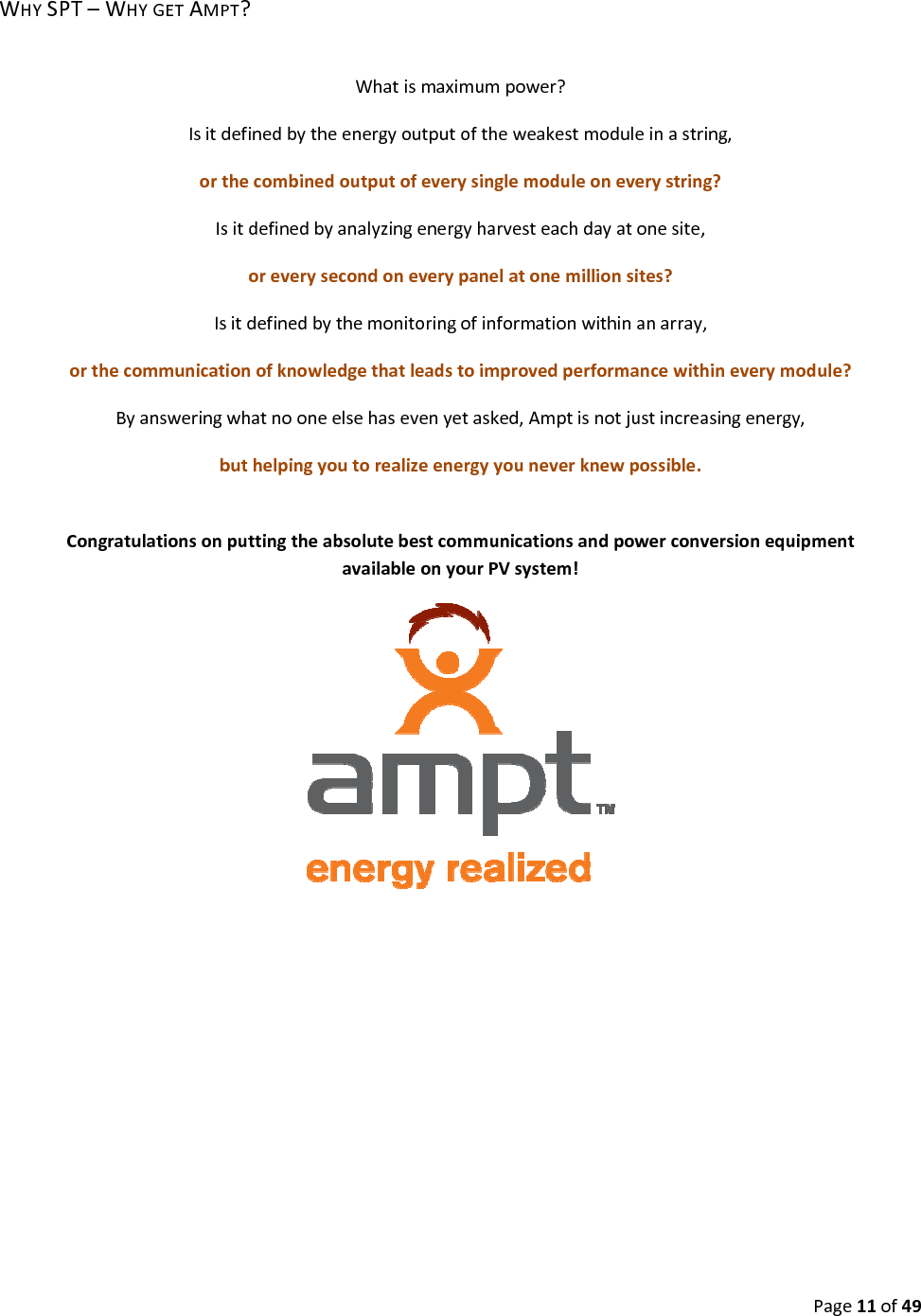 Page11of49WHYSPT–WHYGETAMPT?Whatismaximumpower?Isitdefinedbytheenergyoutputoftheweakestmoduleinastring,orthecombinedoutputofeverysinglemoduleoneverystring?Isitdefinedbyanalyzingenergyharvesteachdayatonesite,oreverysecondoneverypanelatonemillionsites?Isitdefinedbythemonitoringofinformationwithinanarray,orthecommunicationofknowledgethatleadstoimprovedperformancewithineverymodule?Byansweringwhatnooneelsehasevenyetasked,Amptisnotjustincreasingenergy,buthelpingyoutorealizeenergyyouneverknewpossible.CongratulationsonputtingtheabsolutebestcommunicationsandpowerconversionequipmentavailableonyourPVsystem!