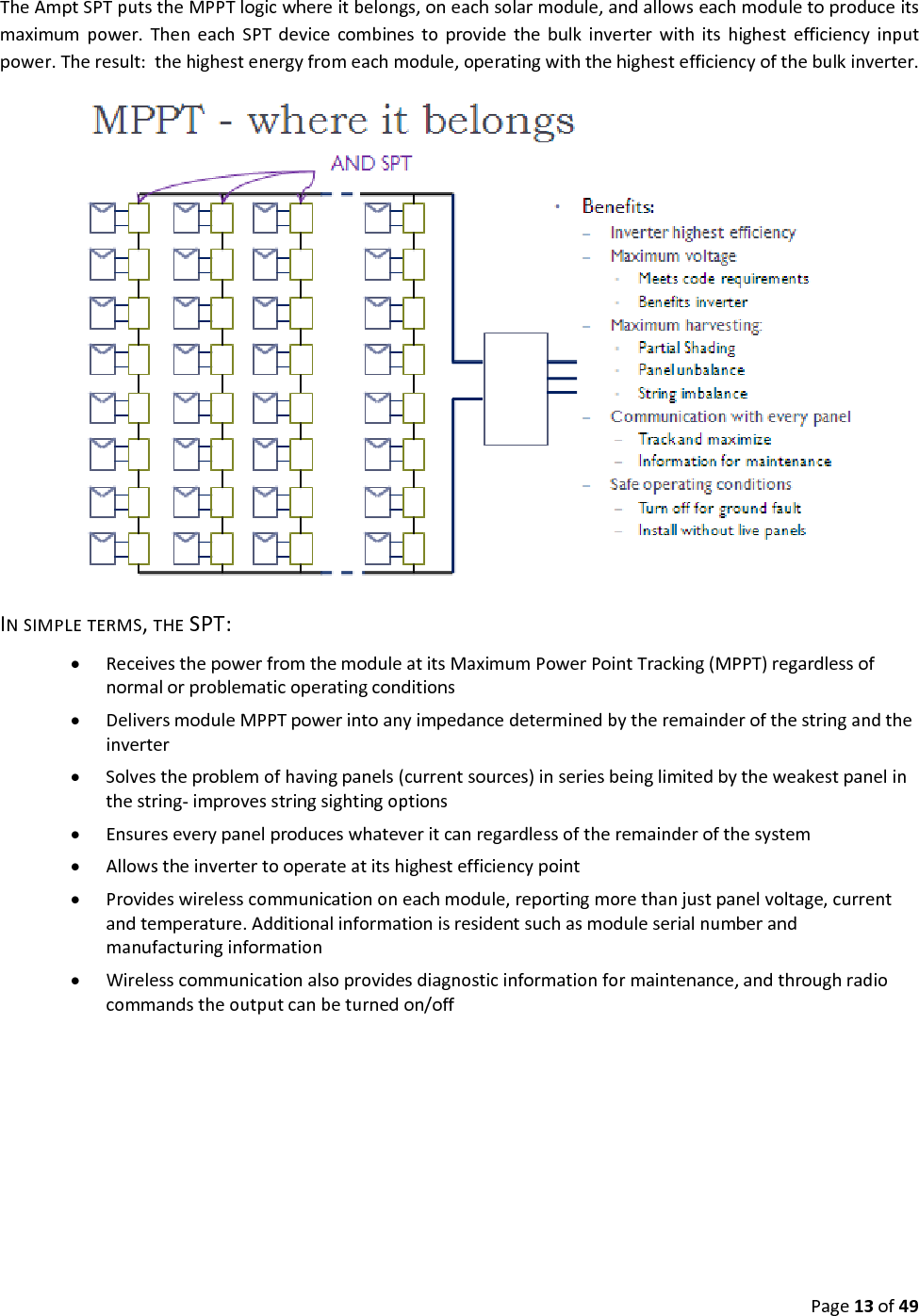 Page13of49TheAmptSPTputstheMPPTlogicwhereitbelongs,oneachsolarmodule,andallowseachmoduletoproduceitsmaximumpower.TheneachSPTdevicecombinestoprovidethebulkinverterwithitshighestefficiencyinputpower.Theresult:thehighestenergyfromeachmodule,operatingwiththehighestefficiencyofthebulkinverter. INSIMPLETERMS,THESPT: ReceivesthepowerfromthemoduleatitsMaximumPowerPointTracking(MPPT)regardlessofnormalorproblematicoperatingconditions DeliversmoduleMPPTpowerintoanyimpedancedeterminedbytheremainderofthestringandtheinverter Solvestheproblemofhavingpanels(currentsources)inseriesbeinglimitedbytheweakestpanelinthestring‐improvesstringsightingoptions Ensureseverypanelproduceswhateveritcanregardlessoftheremainderofthesystem Allowstheinvertertooperateatitshighestefficiencypoint Provideswirelesscommunicationoneachmodule,reportingmorethanjustpanelvoltage,currentandtemperature.Additionalinformationisresidentsuchasmoduleserialnumberandmanufacturinginformation Wirelesscommunicationalsoprovidesdiagnosticinformationformaintenance,andthroughradiocommandstheoutputcanbeturnedon/off