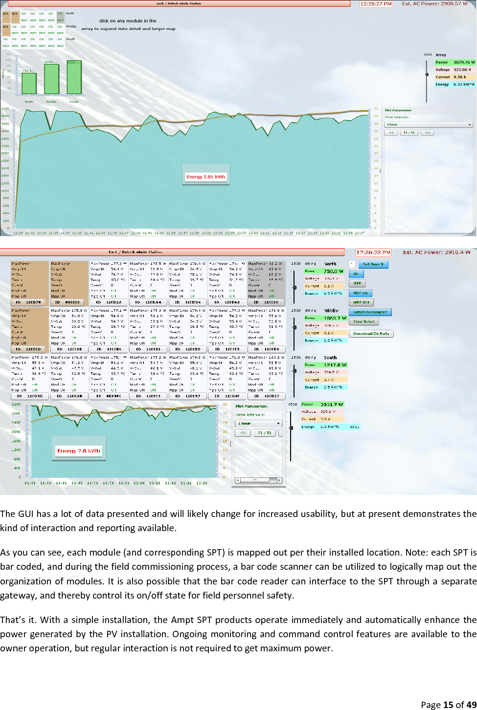 Page15of49TheGUIhasalotofdatapresentedandwilllikelychangeforincreasedusability,butatpresentdemonstratesthekindofinteractionandreportingavailable.Asyoucansee,eachmodule(andcorrespondingSPT)ismappedoutpertheirinstalledlocation.Note:eachSPTisbarcoded,andduringthefieldcommissioningprocess,abarcodescannercanbeutilizedtologicallymapouttheorganizationofmodules.ItisalsopossiblethatthebarcodereadercaninterfacetotheSPTthroughaseparategateway,andtherebycontrolitson/offstateforfieldpersonnelsafety.That’sit.Withasimpleinstallation,theAmptSPTproductsoperateimmediatelyandautomaticallyenhancethepowergeneratedbythePVinstallation.Ongoingmonitoringandcommandcontrolfeaturesareavailabletotheowneroperation,butregularinteractionisnotrequiredtogetmaximumpower.