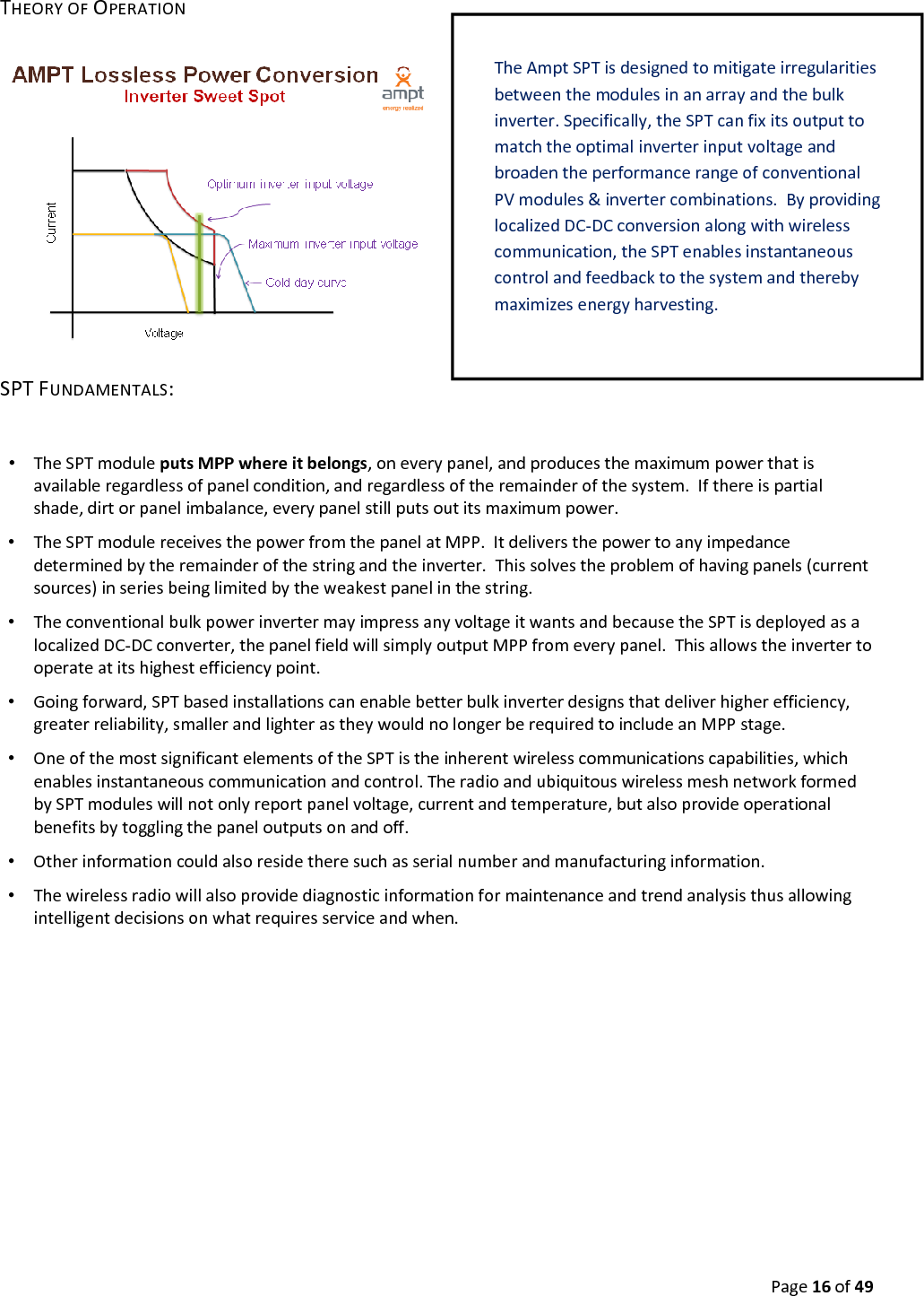 Page16of49THEORYOFOPERATIONSPTFUNDAMENTALS:•  TheSPTmoduleputsMPPwhereitbelongs,oneverypanel,andproducesthemaximumpowerthatisavailableregardlessofpanelcondition,andregardlessoftheremainderofthesystem.Ifthereispartialshade,dirtorpanelimbalance,everypanelstillputsoutitsmaximumpower.•  TheSPTmodulereceivesthepowerfromthepanelatMPP.Itdeliversthepowertoanyimpedancedeterminedbytheremainderofthestringandtheinverter.Thissolvestheproblemofhavingpanels(currentsources)inseriesbeinglimitedbytheweakestpanelinthestring.•  TheconventionalbulkpowerinvertermayimpressanyvoltageitwantsandbecausetheSPTisdeployedasalocalizedDC‐DCconverter,thepanelfieldwillsimplyoutputMPPfromeverypanel.Thisallowstheinvertertooperateatitshighestefficiencypoint.•  Goingforward,SPTbasedinstallationscanenablebetterbulkinverterdesignsthatdeliverhigherefficiency,greaterreliability,smallerandlighterastheywouldnolongerberequiredtoincludeanMPPstage.•  OneofthemostsignificantelementsoftheSPTistheinherentwirelesscommunicationscapabilities,whichenablesinstantaneouscommunicationandcontrol.TheradioandubiquitouswirelessmeshnetworkformedbySPTmoduleswillnotonlyreportpanelvoltage,currentandtemperature,butalsoprovideoperationalbenefitsbytogglingthepaneloutputsonandoff.•  Otherinformationcouldalsoresidetheresuchasserialnumberandmanufacturinginformation.•  Thewirelessradiowillalsoprovidediagnosticinformationformaintenanceandtrendanalysisthusallowingintelligentdecisionsonwhatrequiresserviceandwhen.TheAmpt SPTisdesignedtomitigateirregularitiesbetweenthemodulesinanarrayandthebulkinverter.Specifically,theSPTcanfixitsoutputtomatchtheoptimalinverterinputvoltageandbroadentheperformancerangeofconventionalPVmodules&invertercombinations.ByprovidinglocalizedDC‐DCconversionalongwithwirelesscommunication,theSPTenablesinstantaneouscontrolandfeedbacktothesystemandtherebymaximizesenergyharvesting.