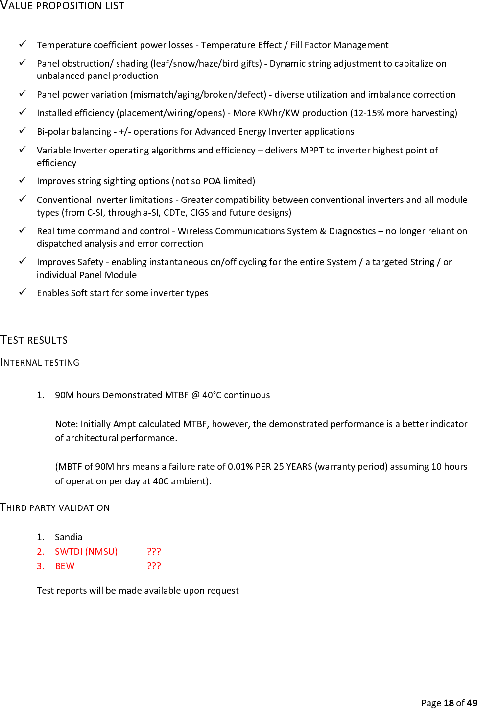 Page18of49VALUEPROPOSITIONLIST Temperaturecoefficientpowerlosses‐TemperatureEffect/FillFactorManagement Panelobstruction/shading(leaf/snow/haze/birdgifts)‐Dynamicstringadjustmenttocapitalizeonunbalancedpanelproduction Panelpowervariation(mismatch/aging/broken/defect)‐diverseutilizationandimbalancecorrection Installedefficiency(placement/wiring/opens)‐MoreKWhr/KWproduction(12‐15%moreharvesting) Bi‐polarbalancing‐+/‐operationsforAdvancedEnergyInverterapplications VariableInverteroperatingalgorithmsandefficiency–deliversMPPTtoinverterhighestpointofefficiency Improvesstringsightingoptions(notsoPOAlimited) Conventionalinverterlimitations‐Greatercompatibilitybetweenconventionalinvertersandallmoduletypes(fromC‐SI,througha‐SI,CDTe,CIGSandfuturedesigns) Realtimecommandandcontrol‐WirelessCommunicationsSystem&Diagnostics–nolongerreliantondispatchedanalysisanderrorcorrection ImprovesSafety‐enablinginstantaneouson/offcyclingfortheentireSystem/atargetedString/orindividualPanelModule EnablesSoftstartforsomeinvertertypesTESTRESULTSINTERNALTESTING1. 90MhoursDemonstratedMTBF@40°CcontinuousNote:InitiallyAmptcalculatedMTBF,however,thedemonstratedperformanceisabetterindicatorofarchitecturalperformance.(MBTFof90Mhrsmeansafailurerateof0.01%PER25YEARS(warrantyperiod)assuming10hoursofoperationperdayat40Cambient).THIRDPARTYVALIDATION1. Sandia2. SWTDI(NMSU) ???3. BEW ???Testreportswillbemadeavailableuponrequest