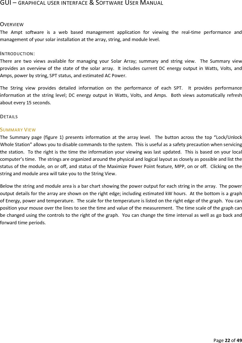 Page22of49GUI–GRAPHICALUSERINTERFACE&SOFTWAREUSERMANUALOVERVIEWTheAmptsoftwareisawebbasedmanagementapplicationforviewingthereal‐timeperformanceandmanagementofyoursolarinstallationatthearray,string,andmodulelevel.INTRODUCTION:TherearetwoviewsavailableformanagingyourSolarArray;summaryandstringview.TheSummaryviewprovidesanoverviewofthestateofthesolararray.ItincludescurrentDCenergyoutputinWatts,Volts,andAmps,powerbystring,SPTstatus,andestimatedACPower.TheStringviewprovidesdetailedinformationontheperformanceofeachSPT.Itprovidesperformanceinformationatthestringlevel;DCenergyoutputinWatts,Volts,andAmps.Bothviewsautomaticallyrefreshaboutevery15seconds.DETAILSSUMMARYVIEWTheSummarypage(figure1)presentsinformationatthearraylevel.Thebuttonacrossthetop“Lock/UnlockWholeStation”allowsyoutodisablecommandstothesystem.Thisisusefulasasafetyprecautionwhenservicingthestation.Totherightisthetimetheinformationyourviewingwaslastupdated.Thisisbasedonyourlocalcomputer’stime.Thestringsareorganizedaroundthephysicalandlogicallayoutascloselyaspossibleandlistthestatusofthemodule,onoroff,andstatusoftheMaximizePowerPointfeature,MPP,onoroff.ClickingonthestringandmoduleareawilltakeyoutotheStringView.Belowthestringandmoduleareaisabarchartshowingthepoweroutputforeachstringinthearray.Thepoweroutputdetailsforthearrayareshownontherightedge;includingestimatedkWhours.AtthebottomisagraphofEnergy,powerandtemperature.Thescaleforthetemperatureislistedontherightedgeofthegraph.Youcanpositionyourmouseoverthelinestoseethetimeandvalueofthemeasurement.Thetimescaleofthegraphcanbechangedusingthecontrolstotherightofthegraph.Youcanchangethetimeintervalaswellasgobackandforwardtimeperiods.