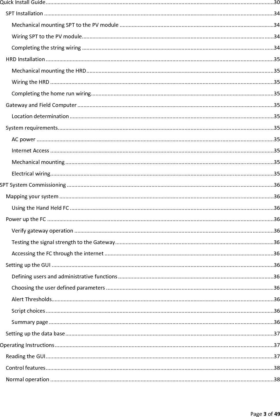 Page3of49QuickInstallGuide.......................................................................................................................................................30SPTInstallation ........................................................................................................................................................34MechanicalmountingSPTtothePVmodule ......................................................................................................34WiringSPTtothePVmodule...............................................................................................................................34Completingthestringwiring ...............................................................................................................................34HRDInstallation .......................................................................................................................................................35MechanicalmountingtheHRD............................................................................................................................35WiringtheHRD ....................................................................................................................................................35Completingthehomerunwiring.........................................................................................................................35GatewayandFieldComputer ..................................................................................................................................35Locationdetermination .......................................................................................................................................35Systemrequirements...............................................................................................................................................35ACpower .............................................................................................................................................................35InternetAccess ....................................................................................................................................................35Mechanicalmounting ..........................................................................................................................................35Electricalwiring....................................................................................................................................................35SPTSystemCommissioning .........................................................................................................................................36Mappingyoursystem ..............................................................................................................................................36UsingtheHandHeldFC .......................................................................................................................................36PoweruptheFC ......................................................................................................................................................36Verifygatewayoperation ....................................................................................................................................36TestingthesignalstrengthtotheGateway.........................................................................................................36AccessingtheFCthroughtheinternet ................................................................................................................36SettinguptheGUI ...................................................................................................................................................36Definingusersandadministrativefunctions .......................................................................................................36Choosingtheuserdefinedparameters ...............................................................................................................36AlertThresholds...................................................................................................................................................36Scriptchoices.......................................................................................................................................................36Summarypage.....................................................................................................................................................36Settingupthedatabase..........................................................................................................................................37OperatingInstructions.................................................................................................................................................37ReadingtheGUI.......................................................................................................................................................37Controlfeatures.......................................................................................................................................................38Normaloperation ....................................................................................................................................................38