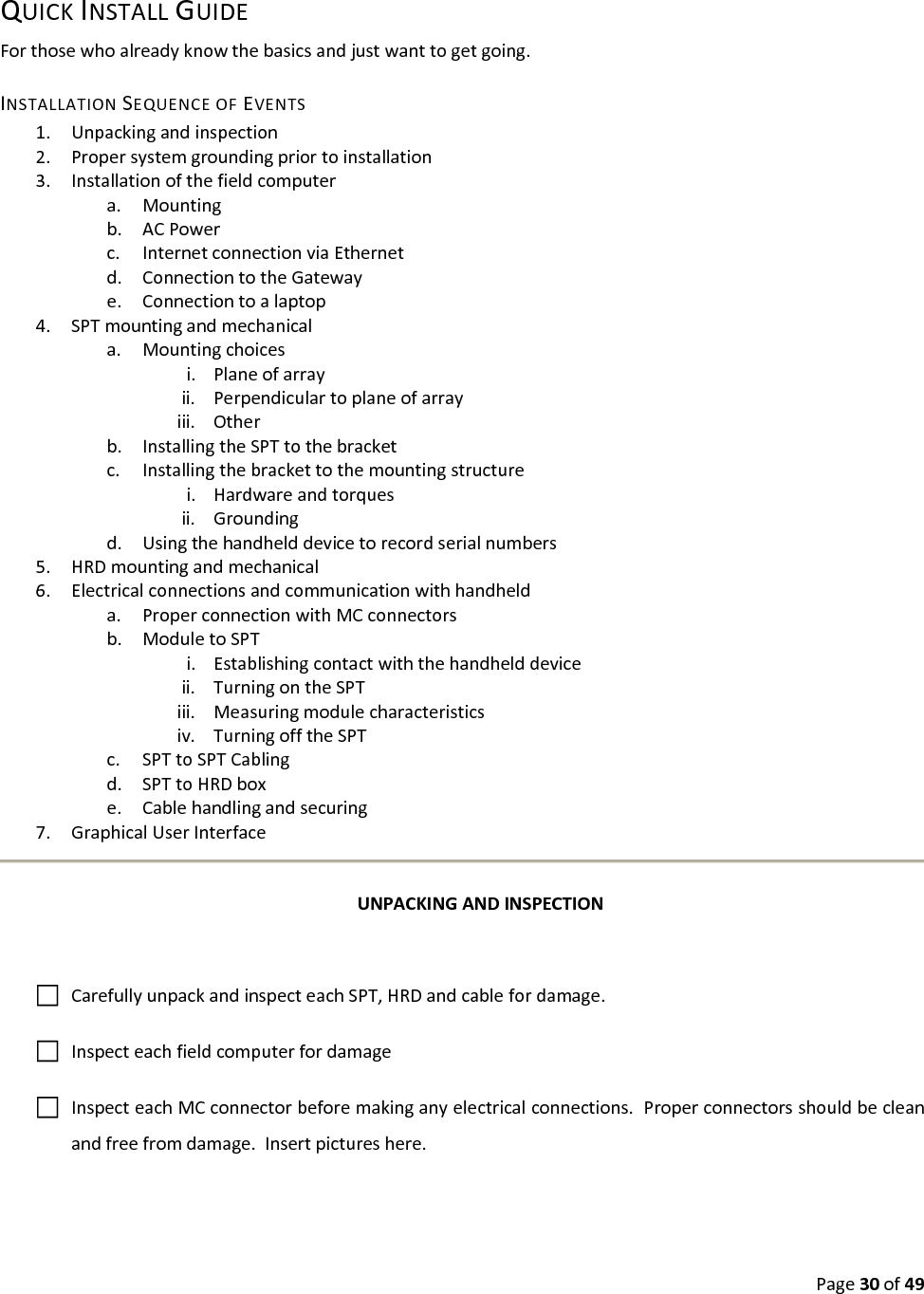 Page30of49QUICKINSTALLGUIDEForthosewhoalreadyknowthebasicsandjustwanttogetgoing.INSTALLATIONSEQUENCEOFEVENTS1. Unpackingandinspection2. Propersystemgroundingpriortoinstallation3. Installationofthefieldcomputera. Mountingb. ACPowerc. InternetconnectionviaEthernetd. ConnectiontotheGatewaye. Connectiontoalaptop4. SPTmountingandmechanicala. Mountingchoicesi. Planeofarrayii. Perpendiculartoplaneofarrayiii. Otherb. InstallingtheSPTtothebracketc. Installingthebrackettothemountingstructurei. Hardwareandtorquesii. Groundingd. Usingthehandhelddevicetorecordserialnumbers5. HRDmountingandmechanical6. Electricalconnectionsandcommunicationwithhandhelda. ProperconnectionwithMCconnectorsb. ModuletoSPTi. Establishingcontactwiththehandhelddeviceii. TurningontheSPTiii. Measuringmodulecharacteristicsiv. TurningofftheSPTc. SPTtoSPTCablingd. SPTtoHRDboxe. Cablehandlingandsecuring7. GraphicalUserInterfaceUNPACKINGANDINSPECTIONCarefullyunpackandinspecteachSPT,HRDandcablefordamage.InspecteachfieldcomputerfordamageInspecteachMCconnectorbeforemakinganyelectricalconnections.Properconnectorsshouldbecleanandfreefromdamage.Insertpictureshere.