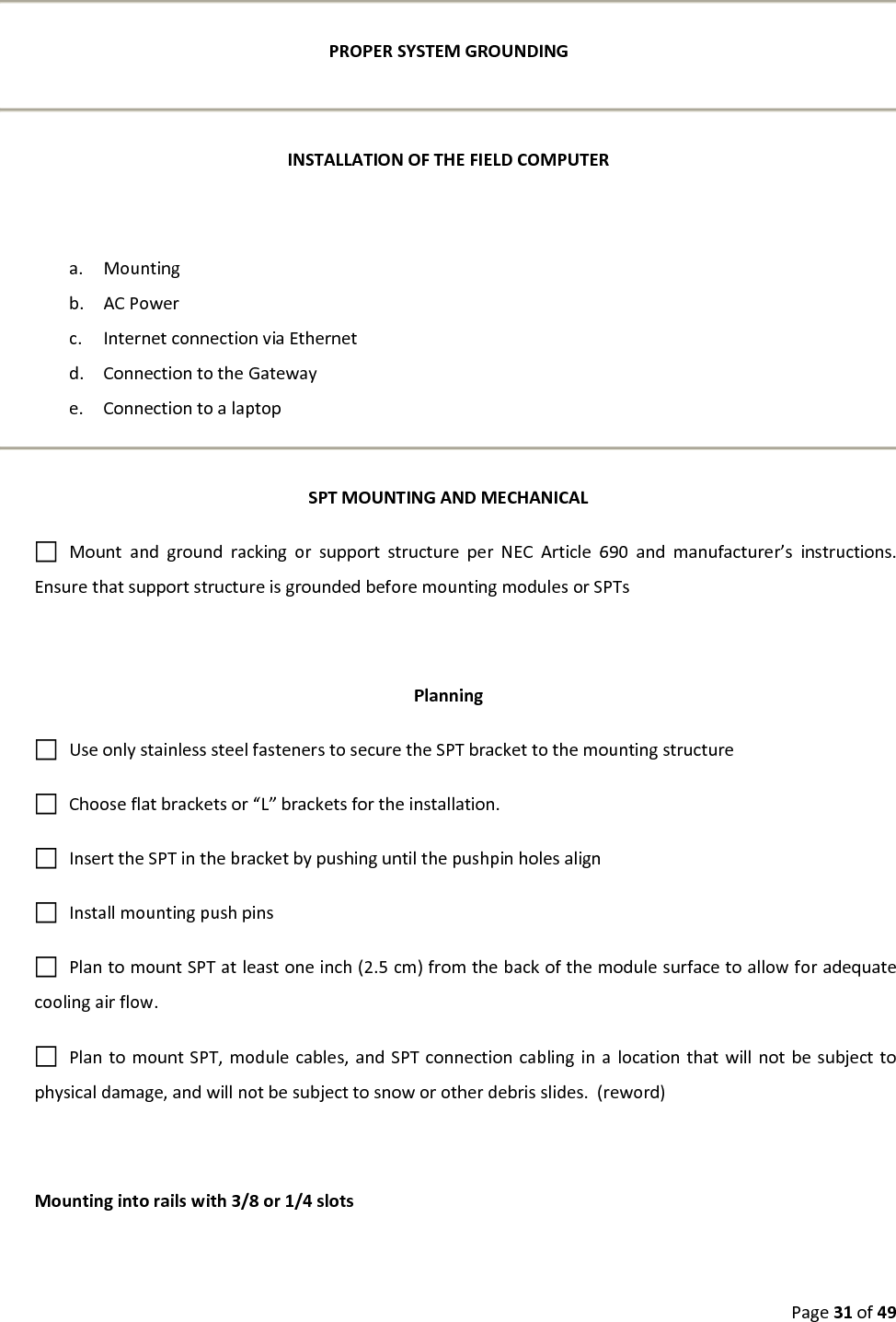 Page31of49PROPERSYSTEMGROUNDINGINSTALLATIONOFTHEFIELDCOMPUTERa. Mountingb. ACPowerc. InternetconnectionviaEthernetd. ConnectiontotheGatewaye. ConnectiontoalaptopSPTMOUNTINGANDMECHANICALMountandgroundrackingorsupportstructureperNECArticle690andmanufacturer’sinstructions.EnsurethatsupportstructureisgroundedbeforemountingmodulesorSPTsPlanningUseonlystainlesssteelfastenerstosecuretheSPTbrackettothemountingstructureChooseflatbracketsor“L”bracketsfortheinstallation.InserttheSPTinthebracketbypushinguntilthepushpinholesalignInstallmountingpushpinsPlantomountSPTatleastoneinch(2.5cm)fromthebackofthemodulesurfacetoallowforadequatecoolingairflow.PlantomountSPT,modulecables,andSPTconnectioncablinginalocationthatwillnotbesubjecttophysicaldamage,andwillnotbesubjecttosnoworotherdebrisslides.(reword)Mountingintorailswith3/8or1/4slots
