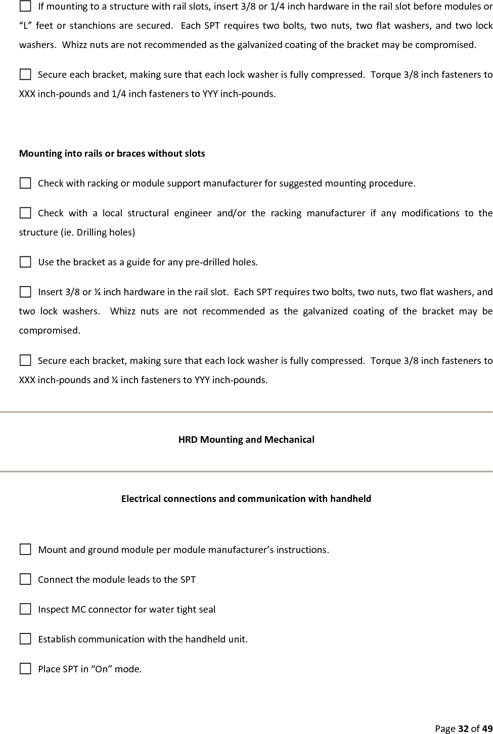 Page32of49Ifmountingtoastructurewithrailslots,insert3/8or1/4inchhardwareintherailslotbeforemodulesor“L”feetorstanchionsaresecured.EachSPTrequirestwobolts,twonuts,twoflatwashers,andtwolockwashers.Whizznutsarenotrecommendedasthegalvanizedcoatingofthebracketmaybecompromised.Secureeachbracket,makingsurethateachlockwasherisfullycompressed.Torque3/8inchfastenerstoXXXinch‐poundsand1/4inchfastenerstoYYYinch‐pounds.MountingintorailsorbraceswithoutslotsCheckwithrackingormodulesupportmanufacturerforsuggestedmountingprocedure.Checkwithalocalstructuralengineerand/ortherackingmanufacturerifanymodificationstothestructure(ie.Drillingholes)Usethebracketasaguideforanypre‐drilledholes.Insert3/8or¼inchhardwareintherailslot.EachSPTrequirestwobolts,twonuts,twoflatwashers,andtwolockwashers.Whizznutsarenotrecommendedasthegalvanizedcoatingofthebracketmaybecompromised.Secureeachbracket,makingsurethateachlockwasherisfullycompressed.Torque3/8inchfastenerstoXXXinch‐poundsand¼inchfastenerstoYYYinch‐pounds.HRDMountingandMechanicalElectricalconnectionsandcommunicationwithhandheldMountandgroundmodulepermodulemanufacturer’sinstructions.ConnectthemoduleleadstotheSPTInspectMCconnectorforwatertightsealEstablishcommunicationwiththehandheldunit.PlaceSPTin“On”mode.