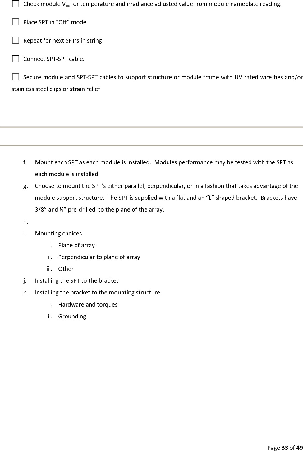 Page33of49CheckmoduleVocfortemperatureandirradianceadjustedvaluefrommodulenameplatereading.PlaceSPTin“Off”modeRepeatfornextSPT’sinstringConnectSPT‐SPTcable.SecuremoduleandSPT‐SPTcablestosupportstructureormoduleframewithUVratedwiretiesand/orstainlesssteelclipsorstrainrelieff. MounteachSPTaseachmoduleisinstalled.ModulesperformancemaybetestedwiththeSPTaseachmoduleisinstalled.g. ChoosetomounttheSPT’seitherparallel,perpendicular,orinafashionthattakesadvantageofthemodulesupportstructure.TheSPTissuppliedwithaflatandan“L”shapedbracket.Bracketshave3/8”and¼”pre‐drilledtotheplaneofthearray.h. i. Mountingchoicesi. Planeofarrayii. Perpendiculartoplaneofarrayiii. Otherj. InstallingtheSPTtothebracketk. Installingthebrackettothemountingstructurei. Hardwareandtorquesii. Grounding
