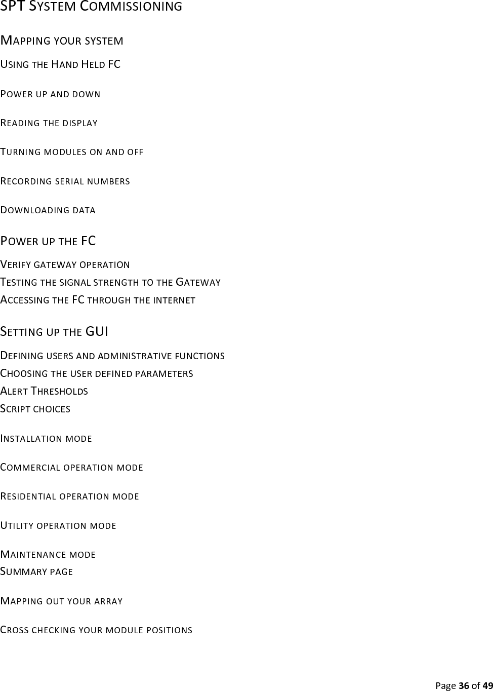 Page36of49SPTSYSTEMCOMMISSIONINGMAPPINGYOURSYSTEMUSINGTHEHANDHELDFCPOWERUPANDDOWNREADINGTHEDISPLAYTURNINGMODULESONANDOFFRECORDINGSERIALNUMBERSDOWNLOADINGDATAPOWERUPTHEFCVERIFYGATEWAYOPERATIONTESTINGTHESIGNALSTRENGTHTOTHEGATEWAYACCESSINGTHEFCTHROUGHTHEINTERNETSETTINGUPTHEGUIDEFININGUSERSANDADMINISTRATIVEFUNCTIONSCHOOSINGTHEUSERDEFINEDPARAMETERSALERTTHRESHOLDSSCRIPTCHOICESINSTALLATIONMODECOMMERCIALOPERATIONMODERESIDENTIALOPERATIONMODEUTILITYOPERATIONMODEMAINTENANCEMODESUMMARYPAGEMAPPINGOUTYOURARRAYCROSSCHECKINGYOURMODULEPOSITIONS