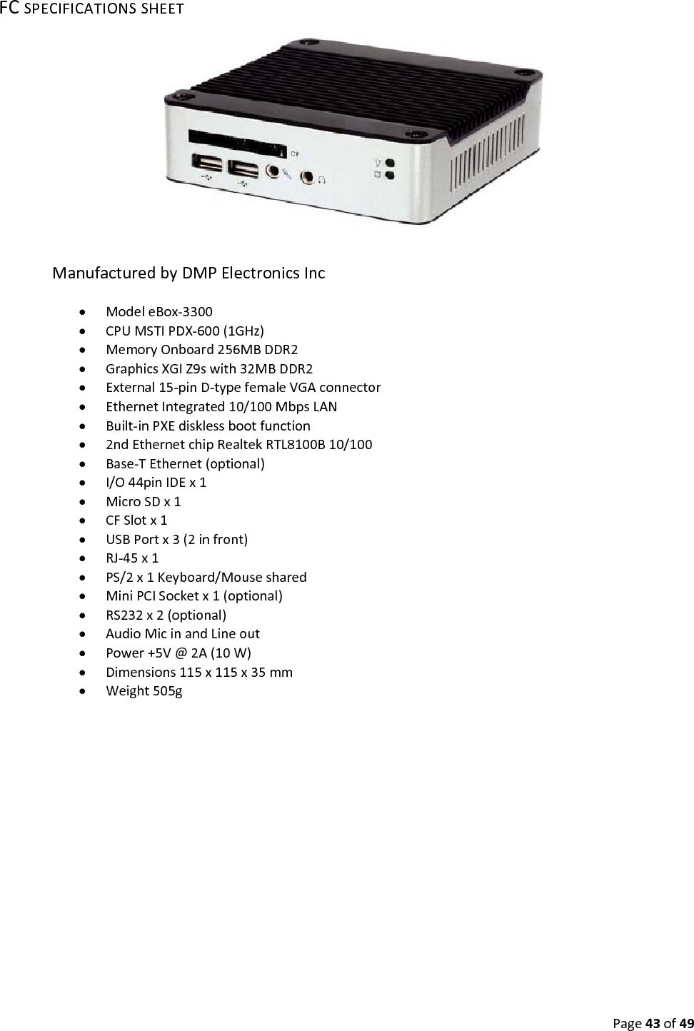 Page43of49FCSPECIFICATIONSSHEETManufacturedbyDMPElectronicsInc ModeleBox‐3300 CPUMSTIPDX‐600(1GHz) MemoryOnboard256MBDDR2 GraphicsXGIZ9swith32MBDDR2 External15‐pinD‐typefemaleVGAconnector EthernetIntegrated10/100MbpsLAN Built‐inPXEdisklessbootfunction 2ndEthernetchipRealtekRTL8100B10/100 Base‐TEthernet(optional) I/O44pinIDEx1 MicroSDx1 CFSlotx1 USBPortx3(2infront) RJ‐45x1 PS/2x1Keyboard/Mouseshared MiniPCISocketx1(optional) RS232x2(optional) AudioMicinandLineout Power+5V@2A(10W) Dimensions115x115x35mm Weight505g