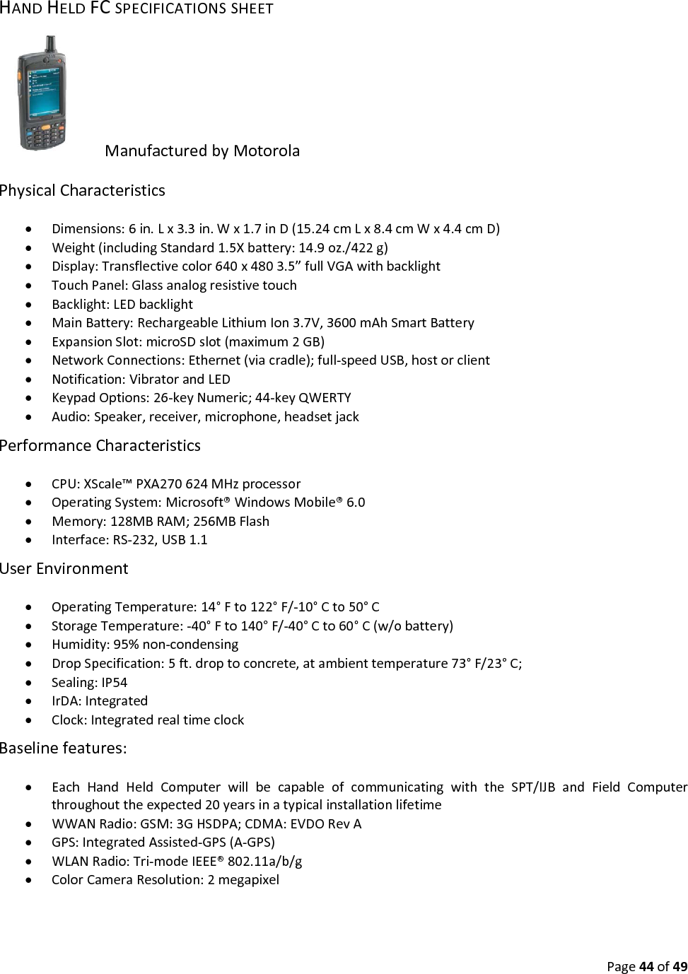 Page44of49HANDHELDFCSPECIFICATIONSSHEETManufacturedbyMotorolaPhysicalCharacteristics Dimensions:6in.Lx3.3in.Wx1.7inD(15.24cmLx8.4cmWx4.4cmD) Weight(includingStandard1.5Xbattery:14.9oz./422g) Display:Transflectivecolor640x4803.5”fullVGAwithbacklight TouchPanel:Glassanalogresistivetouch Backlight:LEDbacklight MainBattery:RechargeableLithiumIon3.7V,3600mAhSmartBattery ExpansionSlot:microSDslot(maximum2GB) NetworkConnections:Ethernet(viacradle);full‐speedUSB,hostorclient Notification:VibratorandLED KeypadOptions:26‐keyNumeric;44‐keyQWERTY Audio:Speaker,receiver,microphone,headsetjackPerformanceCharacteristics CPU:XScale™PXA270624MHzprocessor OperatingSystem:Microsoft®WindowsMobile®6.0 Memory:128MBRAM;256MBFlash Interface:RS‐232,USB1.1UserEnvironment OperatingTemperature:14°Fto122°F/‐10°Cto50°C StorageTemperature:‐40°Fto140°F/‐40°Cto60°C(w/obattery) Humidity:95%non‐condensing DropSpecification:5ft.droptoconcrete,atambienttemperature73°F/23°C; Sealing:IP54 IrDA:Integrated Clock:IntegratedrealtimeclockBaselinefeatures: EachHandHeldComputerwillbecapableofcommunicatingwiththeSPT/IJBandFieldComputerthroughouttheexpected20yearsinatypicalinstallationlifetime WWANRadio:GSM:3GHSDPA;CDMA:EVDORevA GPS:IntegratedAssisted‐GPS(A‐GPS) WLANRadio:Tri‐modeIEEE®802.11a/b/g ColorCameraResolution:2megapixel