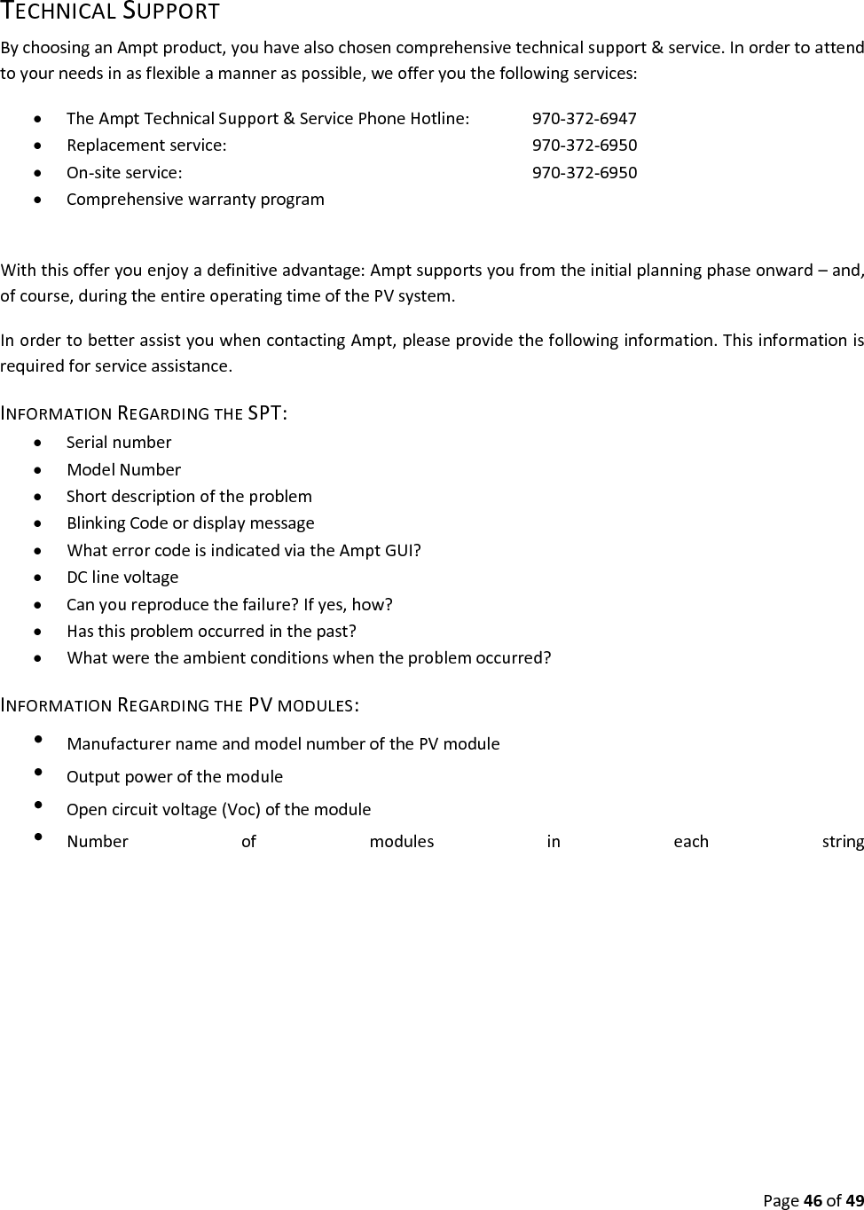 Page46of49TECHNICALSUPPORTBychoosinganAmptproduct,youhavealsochosencomprehensivetechnicalsupport&service.Inordertoattendtoyourneedsinasflexibleamanneraspossible,weofferyouthefollowingservices: TheAmptTechnicalSupport&ServicePhoneHotline:970‐372‐6947 Replacementservice:970‐372‐6950 On‐siteservice:970‐372‐6950 ComprehensivewarrantyprogramWiththisofferyouenjoyadefinitiveadvantage:Amptsupportsyoufromtheinitialplanningphaseonward–and,ofcourse,duringtheentireoperatingtimeofthePVsystem.InordertobetterassistyouwhencontactingAmpt,pleaseprovidethefollowinginformation.Thisinformationisrequiredforserviceassistance.INFORMATIONREGARDINGTHESPT: Serialnumber ModelNumber Shortdescriptionoftheproblem BlinkingCodeordisplaymessage WhaterrorcodeisindicatedviatheAmptGUI? DClinevoltage Canyoureproducethefailure?Ifyes,how? Hasthisproblemoccurredinthepast? Whatweretheambientconditionswhentheproblemoccurred?INFORMATIONREGARDINGTHEPVMODULES:•  ManufacturernameandmodelnumberofthePVmodule•  Outputpowerofthemodule•  Opencircuitvoltage(Voc)ofthemodule•  Numberofmodulesineachstring