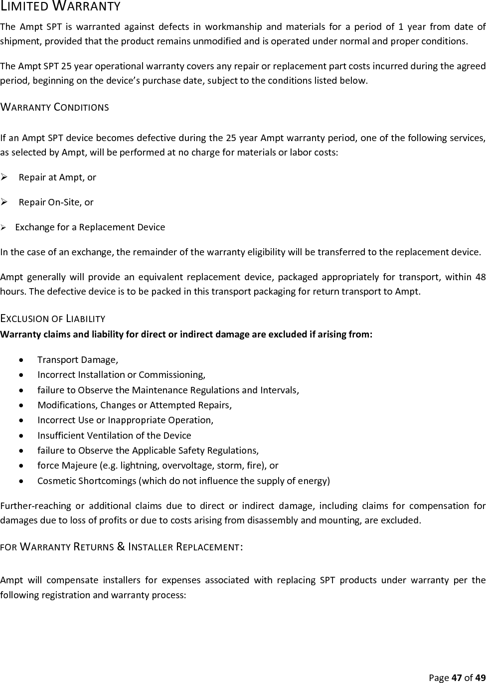 Page47of49LIMITEDWARRANTYTheAmptSPTiswarrantedagainstdefectsinworkmanshipandmaterialsforaperiodof1yearfromdateofshipment,providedthattheproductremainsunmodifiedandisoperatedundernormalandproperconditions.TheAmptSPT25yearoperationalwarrantycoversanyrepairorreplacementpartcostsincurredduringtheagreedperiod,beginningonthedevice’spurchasedate,subjecttotheconditionslistedbelow.WARRANTYCONDITIONSIfanAmptSPTdevicebecomesdefectiveduringthe25yearAmptwarrantyperiod,oneofthefollowingservices,asselectedbyAmpt,willbeperformedatnochargeformaterialsorlaborcosts:RepairatAmpt,orRepairOn‐Site,orExchangeforaReplacementDeviceInthecaseofanexchange,theremainderofthewarrantyeligibilitywillbetransferredtothereplacementdevice.Amptgenerallywillprovideanequivalentreplacementdevice,packagedappropriatelyfortransport,within48hours.ThedefectivedeviceistobepackedinthistransportpackagingforreturntransporttoAmpt.EXCLUSIONOFLIABILITYWarrantyclaimsandliabilityfordirectorindirectdamageareexcludedifarisingfrom: TransportDamage, IncorrectInstallationorCommissioning, failuretoObservetheMaintenanceRegulationsandIntervals, Modifications,ChangesorAttemptedRepairs, IncorrectUseorInappropriateOperation, InsufficientVentilationoftheDevice failuretoObservetheApplicableSafetyRegulations, forceMajeure(e.g.lightning,overvoltage,storm,fire),or CosmeticShortcomings(whichdonotinfluencethesupplyofenergy)Further‐reachingoradditionalclaimsduetodirectorindirectdamage,includingclaimsforcompensationfordamagesduetolossofprofitsorduetocostsarisingfromdisassemblyandmounting,areexcluded.FORWARRANTYRETURNS&INSTALLERREPLACEMENT:AmptwillcompensateinstallersforexpensesassociatedwithreplacingSPTproductsunderwarrantyperthefollowingregistrationandwarrantyprocess:
