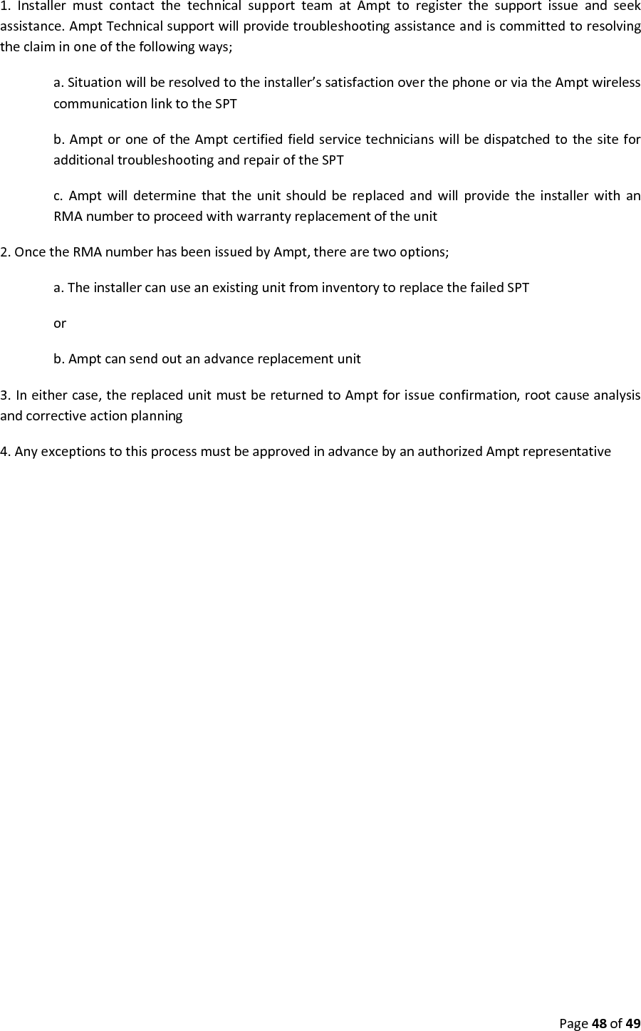 Page48of491.InstallermustcontactthetechnicalsupportteamatAmpttoregisterthesupportissueandseekassistance.AmptTechnicalsupportwillprovidetroubleshootingassistanceandiscommittedtoresolvingtheclaiminoneofthefollowingways;a.Situationwillberesolvedtotheinstaller’ssatisfactionoverthephoneorviatheAmptwirelesscommunicationlinktotheSPTb.AmptoroneoftheAmptcertifiedfieldservicetechnicianswillbedispatchedtothesiteforadditionaltroubleshootingandrepairoftheSPTc.AmptwilldeterminethattheunitshouldbereplacedandwillprovidetheinstallerwithanRMAnumbertoproceedwithwarrantyreplacementoftheunit2.OncetheRMAnumberhasbeenissuedbyAmpt,therearetwooptions;a.TheinstallercanuseanexistingunitfrominventorytoreplacethefailedSPTorb.Amptcansendoutanadvancereplacementunit3.Ineithercase,thereplacedunitmustbereturnedtoAmptforissueconfirmation,rootcauseanalysisandcorrectiveactionplanning4.AnyexceptionstothisprocessmustbeapprovedinadvancebyanauthorizedAmptrepresentative