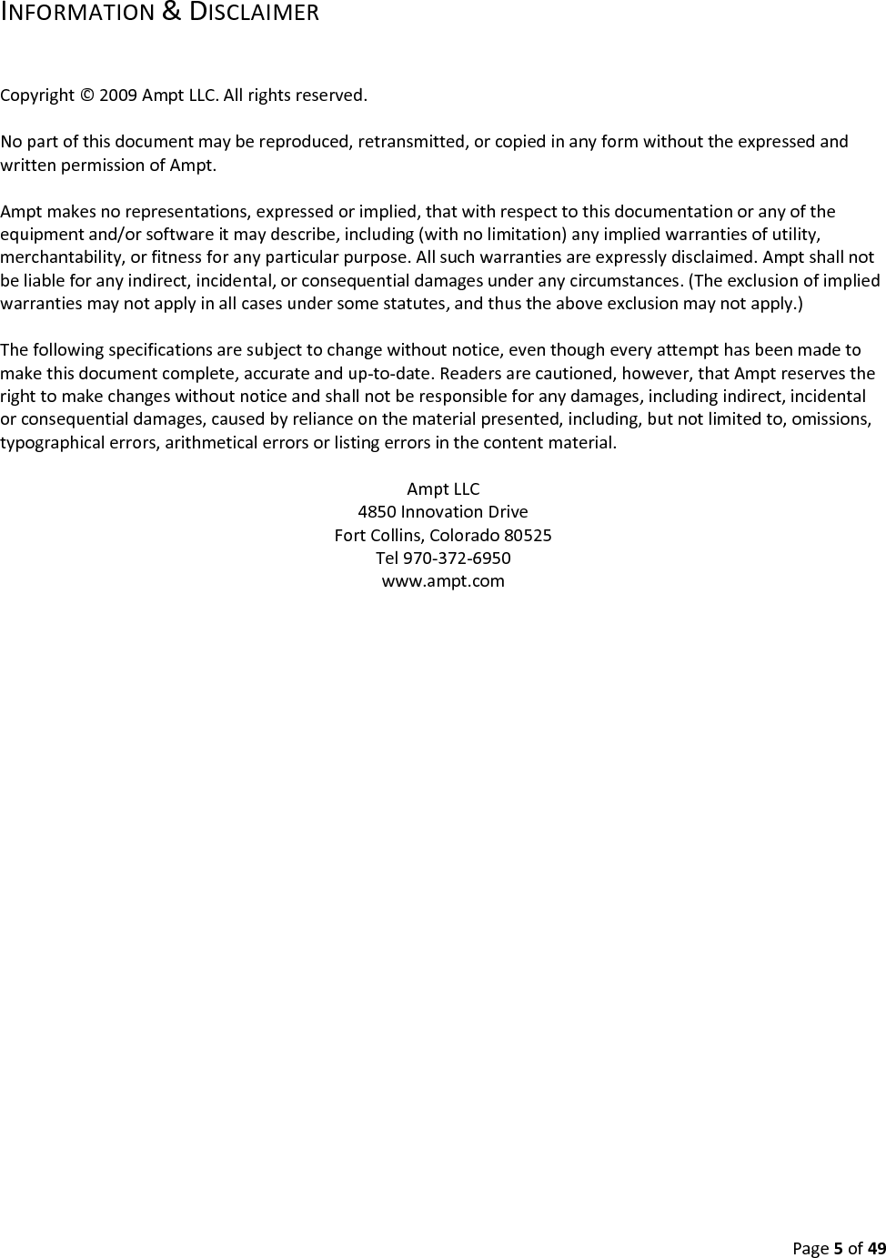 Page5of49INFORMATION&DISCLAIMERCopyright©2009AmptLLC.Allrightsreserved.Nopartofthisdocumentmaybereproduced,retransmitted,orcopiedinanyformwithouttheexpressedandwrittenpermissionofAmpt.Amptmakesnorepresentations,expressedorimplied,thatwithrespecttothisdocumentationoranyoftheequipmentand/orsoftwareitmaydescribe,including(withnolimitation)anyimpliedwarrantiesofutility,merchantability,orfitnessforanyparticularpurpose.Allsuchwarrantiesareexpresslydisclaimed.Amptshallnotbeliableforanyindirect,incidental,orconsequentialdamagesunderanycircumstances.(Theexclusionofimpliedwarrantiesmaynotapplyinallcasesundersomestatutes,andthustheaboveexclusionmaynotapply.)Thefollowingspecificationsaresubjecttochangewithoutnotice,eventhougheveryattempthasbeenmadetomakethisdocumentcomplete,accurateandup‐to‐date.Readersarecautioned,however,thatAmptreservestherighttomakechangeswithoutnoticeandshallnotberesponsibleforanydamages,includingindirect,incidentalorconsequentialdamages,causedbyrelianceonthematerialpresented,including,butnotlimitedto,omissions,typographicalerrors,arithmeticalerrorsorlistingerrorsinthecontentmaterial.AmptLLC4850InnovationDriveFortCollins,Colorado80525Tel970‐372‐6950www.ampt.com