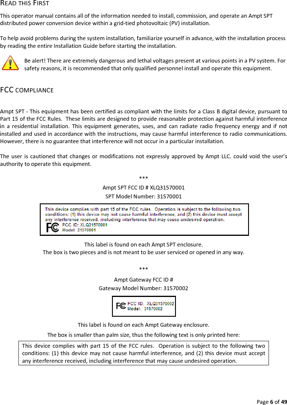 Page6of49READTHISFIRSTThisoperatormanualcontainsalloftheinformationneededtoinstall,commission,andoperateanAmptSPTdistributedpowerconversiondevicewithinagrid‐tiedphotovoltaic(PV)installation.Tohelpavoidproblemsduringthesysteminstallation,familiarizeyourselfinadvance,withtheinstallationprocessbyreadingtheentireInstallationGuidebeforestartingtheinstallation.Bealert!ThereareextremelydangerousandlethalvoltagespresentatvariouspointsinaPVsystem.Forsafetyreasons,itisrecommendedthatonlyqualifiedpersonnelinstallandoperatethisequipment.FCCCOMPLIANCEAmptSPT‐ThisequipmenthasbeencertifiedascompliantwiththelimitsforaClassBdigitaldevice,pursuanttoPart15oftheFCCRules.Theselimitsaredesignedtoprovidereasonableprotectionagainstharmfulinterferenceinaresidentialinstallation.Thisequipmentgenerates,uses,andcanradiateradiofrequencyenergyandifnotinstalledandusedinaccordancewiththeinstructions,maycauseharmfulinterferencetoradiocommunications.However,thereisnoguaranteethatinterferencewillnotoccurinaparticularinstallation.TheuseriscautionedthatchangesormodificationsnotexpresslyapprovedbyAmptLLC.couldvoidtheuser’sauthoritytooperatethisequipment.***AmptSPTFCCID#XLQ31570001SPTModelNumber:31570001ThislabelisfoundoneachAmptSPTenclosure.Theboxistwopiecesandisnotmeanttobeuserservicedoropenedinanyway.***AmptGatewayFCCID#GatewayModelNumber:31570002ThislabelisfoundoneachAmptGatewayenclosure.Theboxissmallerthanpalmsize,thusthefollowingtextisonlyprintedhere:Thisdevicecomplieswithpart15oftheFCCrules.Operationissubjecttothefollowingtwoconditions:(1)thisdevicemaynotcauseharmfulinterference,and(2)thisdevicemustacceptanyinterferencereceived,includinginterferencethatmaycauseundesiredoperation.