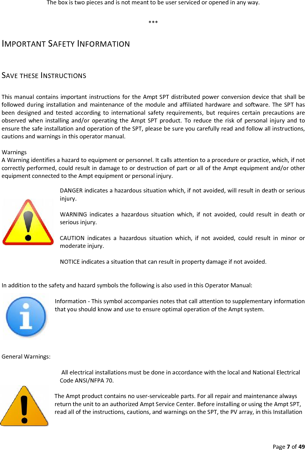 Page7of49Theboxistwopiecesandisnotmeanttobeuserservicedoropenedinanyway.***IMPORTANTSAFETYINFORMATIONSAVETHESEINSTRUCTIONSThismanualcontainsimportantinstructionsfortheAmptSPTdistributedpowerconversiondevicethatshallbefollowedduringinstallationandmaintenanceofthemoduleandaffiliatedhardwareandsoftware.TheSPThasbeendesignedandtestedaccordingtointernationalsafetyrequirements,butrequirescertainprecautionsareobservedwheninstallingand/oroperatingtheAmptSPTproduct.ToreducetheriskofpersonalinjuryandtoensurethesafeinstallationandoperationoftheSPT,pleasebesureyoucarefullyreadandfollowallinstructions,cautionsandwarningsinthisoperatormanual.WarningsAWarningidentifiesahazardtoequipmentorpersonnel.Itcallsattentiontoaprocedureorpractice,which,ifnotcorrectlyperformed,couldresultindamagetoordestructionofpartoralloftheAmptequipmentand/orotherequipmentconnectedtotheAmptequipmentorpersonalinjury. DANGERindicatesahazardoussituationwhich,ifnotavoided,willresultindeathorseriousinjury.WARNINGindicatesahazardoussituationwhich,ifnotavoided,couldresultindeathorseriousinjury.CAUTIONindicatesahazardoussituationwhich,ifnotavoided,couldresultinminorormoderateinjury.NOTICEindicatesasituationthatcanresultinpropertydamageifnotavoided.InadditiontothesafetyandhazardsymbolsthefollowingisalsousedinthisOperatorManual:Information‐ThissymbolaccompaniesnotesthatcallattentiontosupplementaryinformationthatyoushouldknowandusetoensureoptimaloperationoftheAmptsystem.GeneralWarnings:AllelectricalinstallationsmustbedoneinaccordancewiththelocalandNationalElectricalCodeANSI/NFPA70.TheAmptproductcontainsnouser‐serviceableparts.ForallrepairandmaintenancealwaysreturntheunittoanauthorizedAmptServiceCenter.BeforeinstallingorusingtheAmptSPT,readalloftheinstructions,cautions,andwarningsontheSPT,thePVarray,inthisInstallation