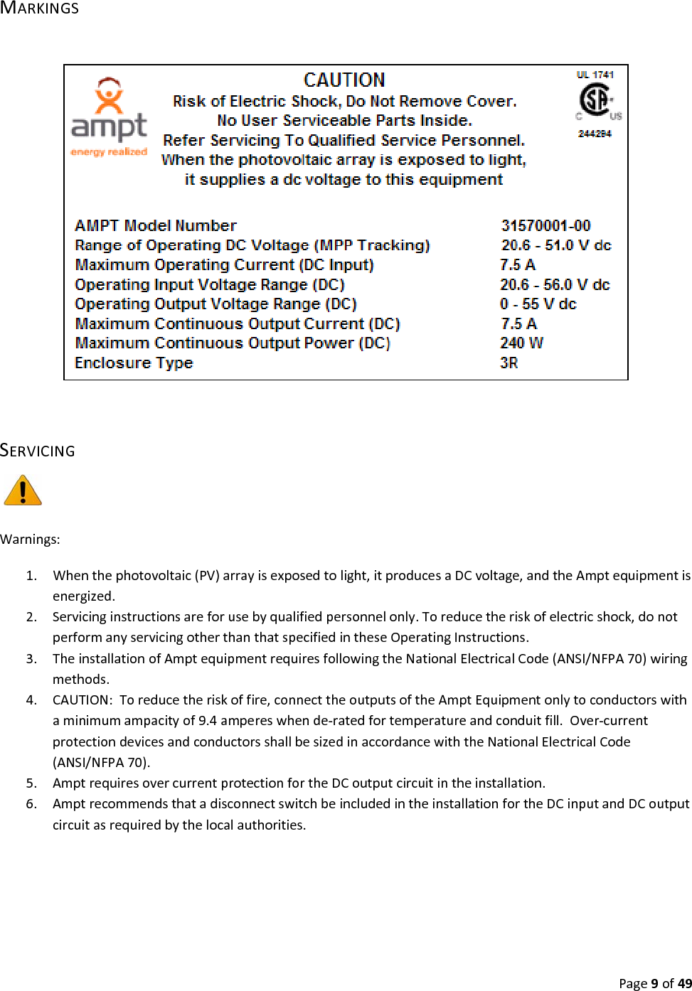 Page9of49MARKINGSSERVICINGWarnings:1. Whenthephotovoltaic(PV)arrayisexposedtolight,itproducesaDCvoltage,andtheAmptequipmentisenergized.2. Servicinginstructionsareforusebyqualifiedpersonnelonly.Toreducetheriskofelectricshock,donotperformanyservicingotherthanthatspecifiedintheseOperatingInstructions.3. TheinstallationofAmptequipmentrequiresfollowingtheNationalElectricalCode(ANSI/NFPA70)wiringmethods.4. CAUTION:Toreducetheriskoffire,connecttheoutputsoftheAmptEquipmentonlytoconductorswithaminimumampacityof9.4ampereswhende‐ratedfortemperatureandconduitfill.Over‐currentprotectiondevicesandconductorsshallbesizedinaccordancewiththeNationalElectricalCode(ANSI/NFPA70).5. AmptrequiresovercurrentprotectionfortheDCoutputcircuitintheinstallation.6. AmptrecommendsthatadisconnectswitchbeincludedintheinstallationfortheDCinputandDCoutputcircuitasrequiredbythelocalauthorities.