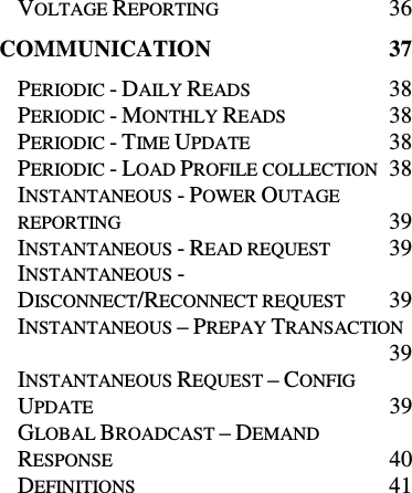 VOLTAGE REPORTING  36 COMMUNICATION  37 PERIODIC - DAILY READS  38 PERIODIC - MONTHLY READS  38 PERIODIC - TIME UPDATE  38 PERIODIC - LOAD PROFILE COLLECTION  38 INSTANTANEOUS - POWER OUTAGE REPORTING  39 INSTANTANEOUS - READ REQUEST  39 INSTANTANEOUS - DISCONNECT/RECONNECT REQUEST  39 INSTANTANEOUS – PREPAY TRANSACTION  39 INSTANTANEOUS REQUEST – CONFIG UPDATE  39 GLOBAL BROADCAST – DEMAND RESPONSE  40 DEFINITIONS  41 