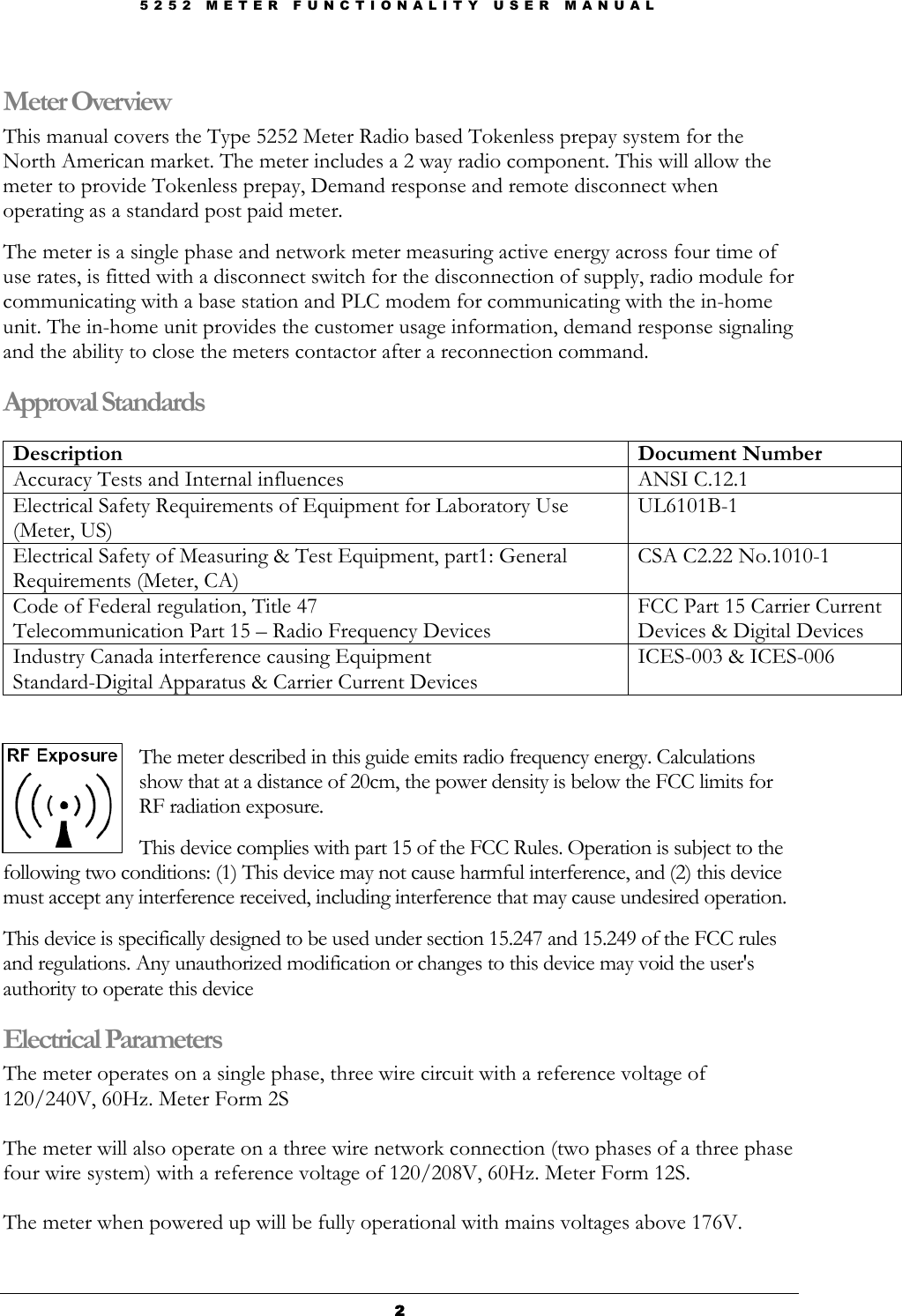 5 2 5 2   M E T E R   F U N C T I O N A L I T Y   U S E R   M A N U A L  2222 Meter Overview This manual covers the Type 5252 Meter Radio based Tokenless prepay system for the North American market. The meter includes a 2 way radio component. This will allow the meter to provide Tokenless prepay, Demand response and remote disconnect when operating as a standard post paid meter.     The meter is a single phase and network meter measuring active energy across four time of use rates, is fitted with a disconnect switch for the disconnection of supply, radio module for communicating with a base station and PLC modem for communicating with the in-home unit. The in-home unit provides the customer usage information, demand response signaling and the ability to close the meters contactor after a reconnection command. Approval Standards  Description   Document Number Accuracy Tests and Internal influences  ANSI C.12.1  Electrical Safety Requirements of Equipment for Laboratory Use (Meter, US) UL6101B-1  Electrical Safety of Measuring &amp; Test Equipment, part1: General Requirements (Meter, CA) CSA C2.22 No.1010-1 Code of Federal regulation, Title 47 Telecommunication Part 15 – Radio Frequency Devices FCC Part 15 Carrier Current Devices &amp; Digital Devices Industry Canada interference causing Equipment Standard-Digital Apparatus &amp; Carrier Current Devices ICES-003 &amp; ICES-006   The meter described in this guide emits radio frequency energy. Calculations show that at a distance of 20cm, the power density is below the FCC limits for RF radiation exposure.   This device complies with part 15 of the FCC Rules. Operation is subject to the following two conditions: (1) This device may not cause harmful interference, and (2) this device must accept any interference received, including interference that may cause undesired operation.   This device is specifically designed to be used under section 15.247 and 15.249 of the FCC rules and regulations. Any unauthorized modification or changes to this device may void the user&apos;s authority to operate this device Electrical Parameters The meter operates on a single phase, three wire circuit with a reference voltage of 120/240V, 60Hz. Meter Form 2S  The meter will also operate on a three wire network connection (two phases of a three phase four wire system) with a reference voltage of 120/208V, 60Hz. Meter Form 12S.   The meter when powered up will be fully operational with mains voltages above 176V.  