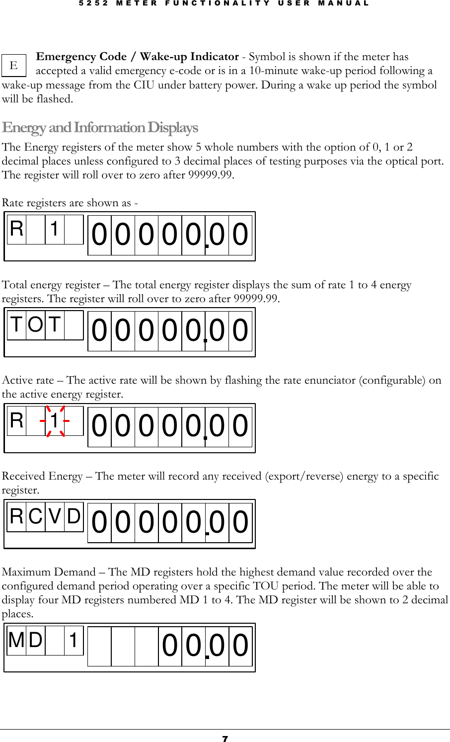 5 2 5 2   M E T E R   F U N C T I O N A L I T Y   U S E R   M A N U A L  7777  Emergency Code / Wake-up Indicator - Symbol is shown if the meter has accepted a valid emergency e-code or is in a 10-minute wake-up period following a    wake-up message from the CIU under battery power. During a wake up period the symbol will be flashed. Energy and Information Displays The Energy registers of the meter show 5 whole numbers with the option of 0, 1 or 2 decimal places unless configured to 3 decimal places of testing purposes via the optical port. The register will roll over to zero after 99999.99.  Rate registers are shown as -  R 10 0 0 0 0 0 0  Total energy register – The total energy register displays the sum of rate 1 to 4 energy registers. The register will roll over to zero after 99999.99. T O T0 0 0 0 0 0 0  Active rate – The active rate will be shown by flashing the rate enunciator (configurable) on the active energy register. R 10 0 0 0 0 0 0  Received Energy – The meter will record any received (export/reverse) energy to a specific register. R C V D 0 0 0 0 0 0 0  Maximum Demand – The MD registers hold the highest demand value recorded over the configured demand period operating over a specific TOU period. The meter will be able to display four MD registers numbered MD 1 to 4. The MD register will be shown to 2 decimal places. M D 1 0 0 0 0    E 