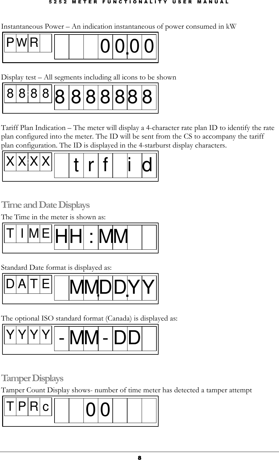 5 2 5 2   M E T E R   F U N C T I O N A L I T Y   U S E R   M A N U A L  8888 Instantaneous Power – An indication instantaneous of power consumed in kW PWR0 0 0 0  Display test – All segments including all icons to be shown 8 8 8 8D8 8 8 8 8 8 8  Tariff Plan Indication – The meter will display a 4-character rate plan ID to identify the rate plan configured into the meter. The ID will be sent from the CS to accompany the tariff plan configuration. The ID is displayed in the 4-starburst display characters. X X X XDt r f i d  Time and Date Displays The Time in the meter is shown as: T I M E HH : MM  Standard Date format is displayed as: D A T E MMDDY Y  The optional ISO standard format (Canada) is displayed as: Y Y Y Y - MM - DD  Tamper Displays Tamper Count Display shows- number of time meter has detected a tamper attempt T P R c0 0  