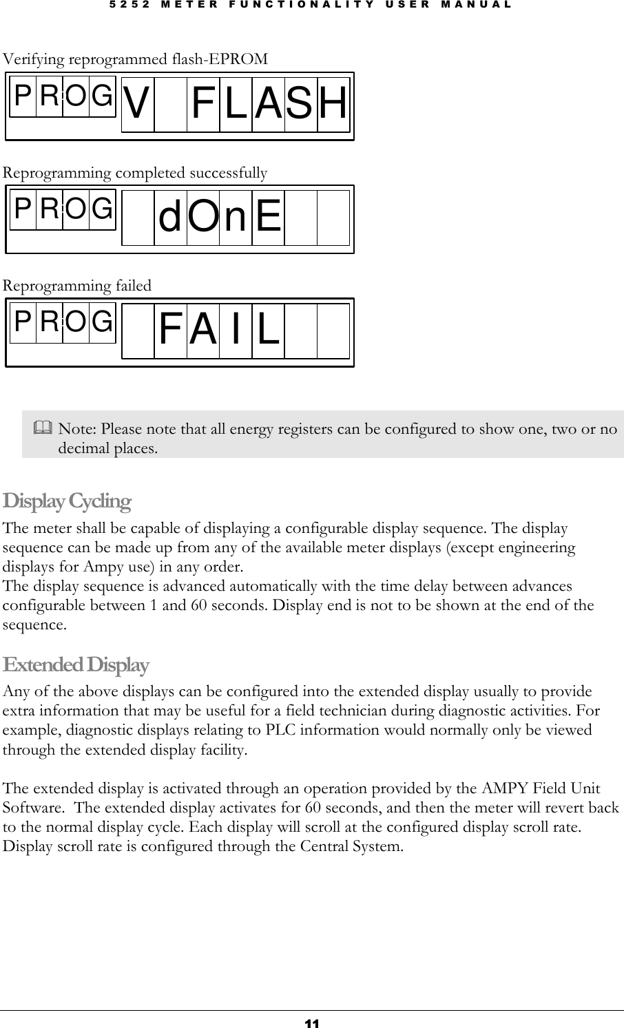 5 2 5 2   M E T E R   F U N C T I O N A L I T Y   U S E R   M A N U A L  11111111 Verifying reprogrammed flash-EPROM P R O GDV F L AS H   Reprogramming completed successfully P R O GDd On E  Reprogramming failed P R O GDF A I L    Note: Please note that all energy registers can be configured to show one, two or no decimal places.  Display Cycling The meter shall be capable of displaying a configurable display sequence. The display sequence can be made up from any of the available meter displays (except engineering displays for Ampy use) in any order. The display sequence is advanced automatically with the time delay between advances configurable between 1 and 60 seconds. Display end is not to be shown at the end of the sequence. Extended Display Any of the above displays can be configured into the extended display usually to provide extra information that may be useful for a field technician during diagnostic activities. For example, diagnostic displays relating to PLC information would normally only be viewed through the extended display facility.  The extended display is activated through an operation provided by the AMPY Field Unit Software.  The extended display activates for 60 seconds, and then the meter will revert back to the normal display cycle. Each display will scroll at the configured display scroll rate. Display scroll rate is configured through the Central System.      