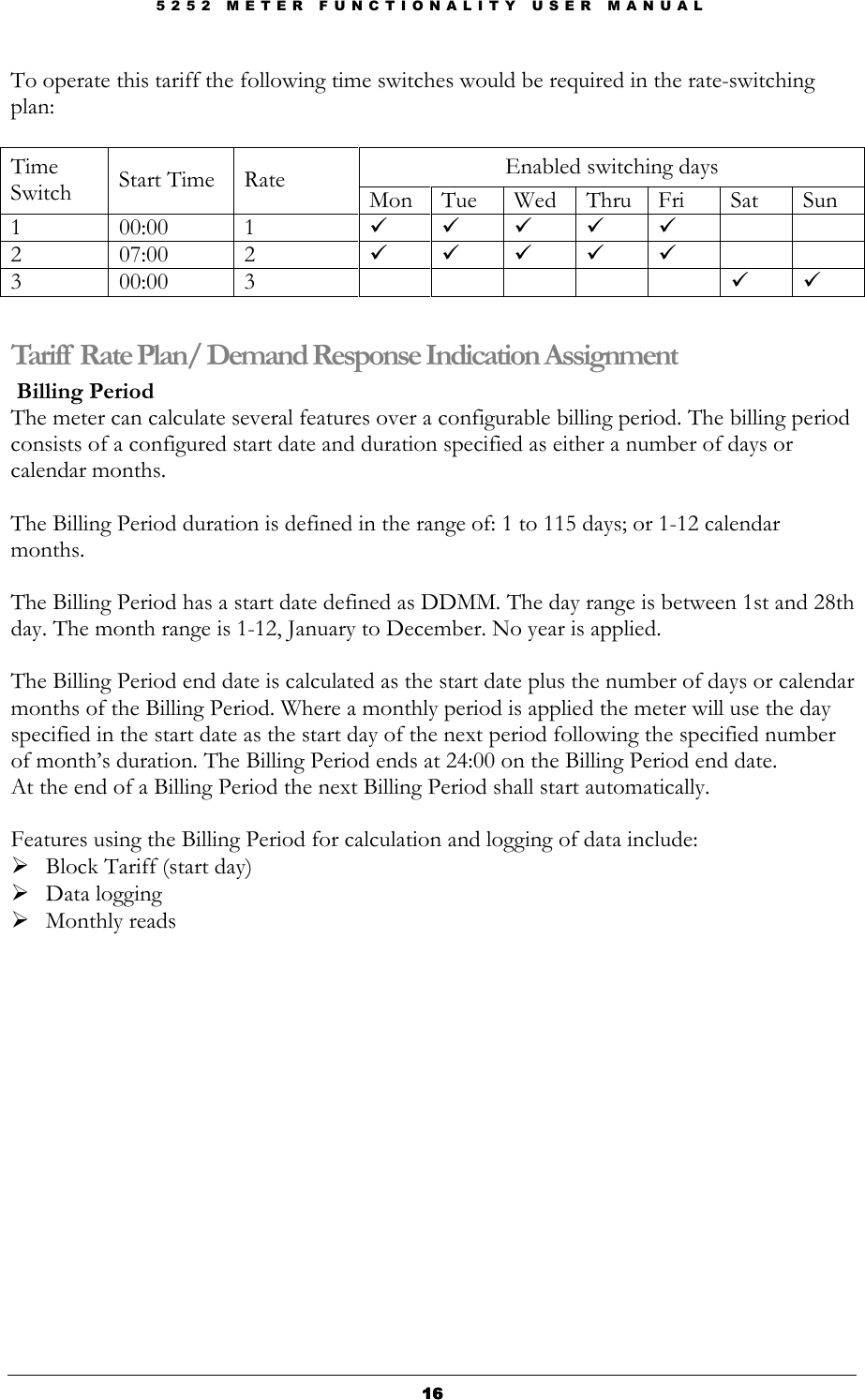 5 2 5 2   M E T E R   F U N C T I O N A L I T Y   U S E R   M A N U A L  16161616 To operate this tariff the following time switches would be required in the rate-switching plan:  Enabled switching days Time Switch  Start Time  Rate  Mon  Tue  Wed  Thru Fri  Sat  Sun 1  00:00  1          2  07:00  2          3  00:00  3               Tariff Rate Plan/ Demand Response Indication Assignment  Billing Period The meter can calculate several features over a configurable billing period. The billing period consists of a configured start date and duration specified as either a number of days or calendar months.   The Billing Period duration is defined in the range of: 1 to 115 days; or 1-12 calendar months.  The Billing Period has a start date defined as DDMM. The day range is between 1st and 28th day. The month range is 1-12, January to December. No year is applied.  The Billing Period end date is calculated as the start date plus the number of days or calendar months of the Billing Period. Where a monthly period is applied the meter will use the day specified in the start date as the start day of the next period following the specified number of month’s duration. The Billing Period ends at 24:00 on the Billing Period end date. At the end of a Billing Period the next Billing Period shall start automatically.  Features using the Billing Period for calculation and logging of data include:  Block Tariff (start day)  Data logging  Monthly reads                        