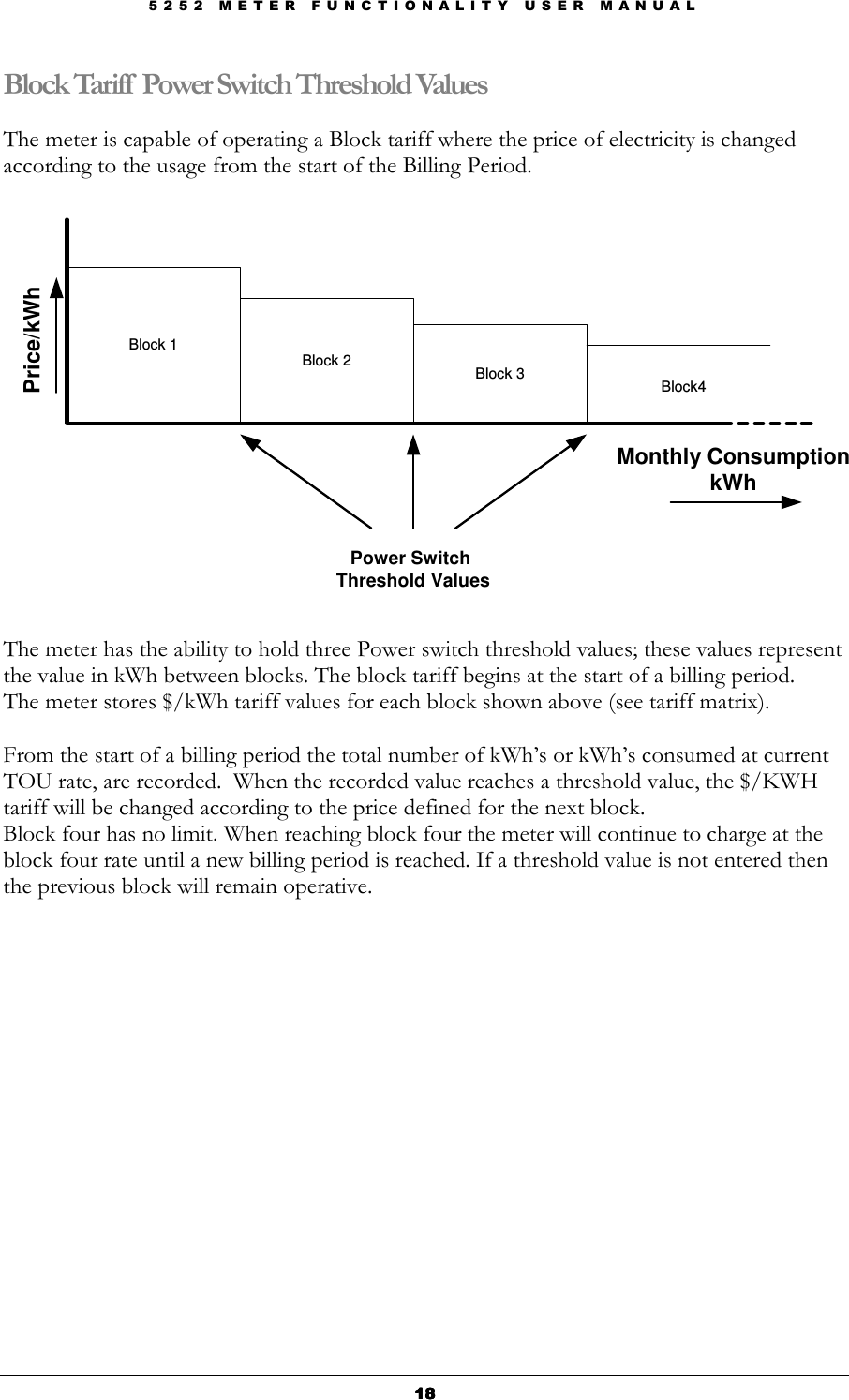 5 2 5 2   M E T E R   F U N C T I O N A L I T Y   U S E R   M A N U A L  18181818 Block Tariff Power Switch Threshold Values  The meter is capable of operating a Block tariff where the price of electricity is changed according to the usage from the start of the Billing Period.    Price/kWhBlock 1Block 2Block 3Block4Monthly ConsumptionkWhPower Switch Threshold Values The meter has the ability to hold three Power switch threshold values; these values represent the value in kWh between blocks. The block tariff begins at the start of a billing period.  The meter stores $/kWh tariff values for each block shown above (see tariff matrix).   From the start of a billing period the total number of kWh’s or kWh’s consumed at current TOU rate, are recorded.  When the recorded value reaches a threshold value, the $/KWH tariff will be changed according to the price defined for the next block.  Block four has no limit. When reaching block four the meter will continue to charge at the block four rate until a new billing period is reached. If a threshold value is not entered then the previous block will remain operative.                       