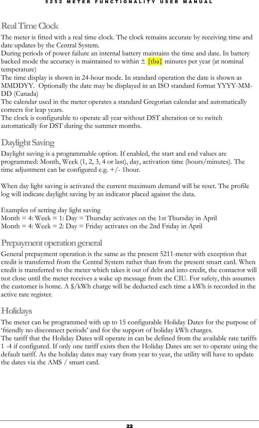 5 2 5 2   M E T E R   F U N C T I O N A L I T Y   U S E R   M A N U A L  22222222 Real Time Clock The meter is fitted with a real time clock. The clock remains accurate by receiving time and date updates by the Central System. During periods of power failure an internal battery maintains the time and date. In battery backed mode the accuracy is maintained to within ± {tba} minutes per year (at nominal temperature) The time display is shown in 24-hour mode. In standard operation the date is shown as MMDDYY.  Optionally the date may be displayed in an ISO standard format YYYY-MM-DD (Canada) The calendar used in the meter operates a standard Gregorian calendar and automatically corrects for leap years. The clock is configurable to operate all year without DST alteration or to switch automatically for DST during the summer months. Daylight Saving  Daylight saving is a programmable option. If enabled, the start and end values are programmed: Month, Week (1, 2, 3, 4 or last), day, activation time (hours/minutes). The time adjustment can be configured e.g. +/- 1hour.  When day light saving is activated the current maximum demand will be reset. The profile log will indicate daylight saving by an indicator placed against the data.  Examples of setting day light saving Month = 4: Week = 1: Day = Thursday activates on the 1st Thursday in April Month = 4: Week = 2: Day = Friday activates on the 2nd Friday in April Prepayment operation general General prepayment operation is the same as the present 5211-meter with exception that credit is transferred from the Central System rather than from the present smart card. When credit is transferred to the meter which takes it out of debt and into credit, the contactor will not close until the meter receives a wake up message from the CIU. For safety, this assumes the customer is home. A $/kWh charge will be deducted each time a kWh is recorded in the active rate register.  Holidays The meter can be programmed with up to 15 configurable Holiday Dates for the purpose of ‘friendly no disconnect periods’ and for the support of holiday kWh charges.  The tariff that the Holiday Dates will operate in can be defined from the available rate tariffs 1 -4 if configured. If only one tariff exists then the Holiday Dates are set to operate using the default tariff. As the holiday dates may vary from year to year, the utility will have to update the dates via the AMS / smart card.   