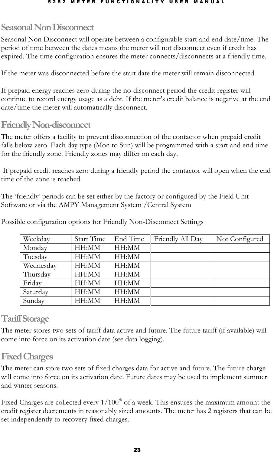 5 2 5 2   M E T E R   F U N C T I O N A L I T Y   U S E R   M A N U A L  23232323 Seasonal Non Disconnect Seasonal Non Disconnect will operate between a configurable start and end date/time. The period of time between the dates means the meter will not disconnect even if credit has expired. The time configuration ensures the meter connects/disconnects at a friendly time.  If the meter was disconnected before the start date the meter will remain disconnected.  If prepaid energy reaches zero during the no-disconnect period the credit register will continue to record energy usage as a debt. If the meter’s credit balance is negative at the end date/time the meter will automatically disconnect. Friendly Non-disconnect The meter offers a facility to prevent disconnection of the contactor when prepaid credit falls below zero. Each day type (Mon to Sun) will be programmed with a start and end time for the friendly zone. Friendly zones may differ on each day.   If prepaid credit reaches zero during a friendly period the contactor will open when the end time of the zone is reached  The ‘friendly’ periods can be set either by the factory or configured by the Field Unit Software or via the AMPY Management System /Central System  Possible configuration options for Friendly Non-Disconnect Settings  Weekday  Start Time  End Time  Friendly All Day  Not Configured Monday   HH:MM  HH:MM     Tuesday  HH:MM  HH:MM     Wednesday  HH:MM  HH:MM     Thursday  HH:MM  HH:MM     Friday  HH:MM  HH:MM     Saturday  HH:MM  HH:MM     Sunday  HH:MM  HH:MM     Tariff Storage The meter stores two sets of tariff data active and future. The future tariff (if available) will come into force on its activation date (see data logging).  Fixed Charges The meter can store two sets of fixed charges data for active and future. The future charge will come into force on its activation date. Future dates may be used to implement summer and winter seasons.  Fixed Charges are collected every 1/100th of a week. This ensures the maximum amount the credit register decrements in reasonably sized amounts. The meter has 2 registers that can be set independently to recovery fixed charges.  