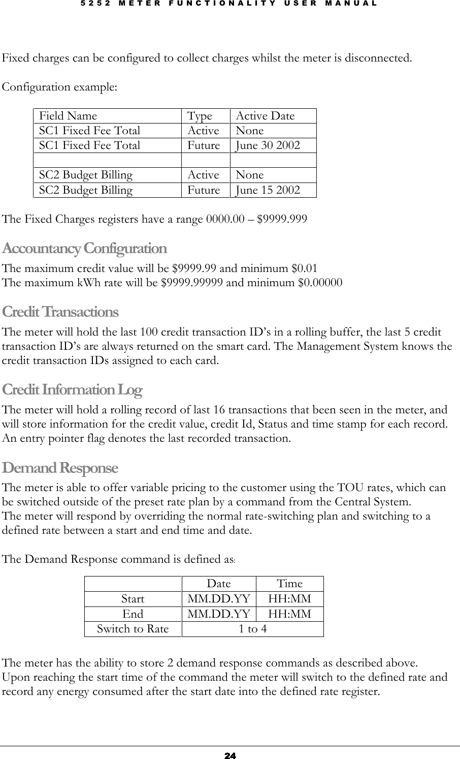 5 2 5 2   M E T E R   F U N C T I O N A L I T Y   U S E R   M A N U A L  24242424  Fixed charges can be configured to collect charges whilst the meter is disconnected.  Configuration example:  Field Name  Type  Active Date SC1 Fixed Fee Total  Active  None SC1 Fixed Fee Total  Future  June 30 2002      SC2 Budget Billing  Active  None SC2 Budget Billing  Future  June 15 2002    The Fixed Charges registers have a range 0000.00 – $9999.999 Accountancy Configuration The maximum credit value will be $9999.99 and minimum $0.01  The maximum kWh rate will be $9999.99999 and minimum $0.00000 Credit Transactions  The meter will hold the last 100 credit transaction ID’s in a rolling buffer, the last 5 credit transaction ID’s are always returned on the smart card. The Management System knows the credit transaction IDs assigned to each card. Credit Information Log The meter will hold a rolling record of last 16 transactions that been seen in the meter, and will store information for the credit value, credit Id, Status and time stamp for each record. An entry pointer flag denotes the last recorded transaction. Demand Response The meter is able to offer variable pricing to the customer using the TOU rates, which can be switched outside of the preset rate plan by a command from the Central System.   The meter will respond by overriding the normal rate-switching plan and switching to a defined rate between a start and end time and date.  The Demand Response command is defined as:    Date  Time Start  MM.DD.YY HH:MM End  MM.DD.YY HH:MM Switch to Rate  1 to 4   The meter has the ability to store 2 demand response commands as described above. Upon reaching the start time of the command the meter will switch to the defined rate and record any energy consumed after the start date into the defined rate register. 