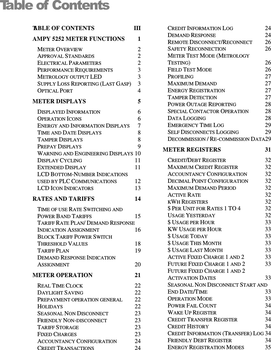   Table of ContentsTABLE OF CONTENTS  III AMPY 5252 METER FUNCTIONS  1 METER OVERVIEW  2 APPROVAL STANDARDS  2 ELECTRICAL PARAMETERS  2 PERFORMANCE REQUIREMENTS  3 METROLOGY OUTPUT LED  3 SUPPLY LOSS REPORTING (LAST GASP)  3 OPTICAL PORT  4 METER DISPLAYS  5 DISPLAYED INFORMATION  6 OPERATION ICONS  6 ENERGY AND INFORMATION DISPLAYS  7 TIME AND DATE DISPLAYS  8 TAMPER DISPLAYS  8 PREPAY DISPLAYS  9 WARNING AND ENGINEERING DISPLAYS 10 DISPLAY CYCLING  11 EXTENDED DISPLAY  11 LCD BOTTOM-NUMBER INDICATIONS USED BY PLC COMMUNICATIONS  12 LCD ICON INDICATORS  13 RATES AND TARIFFS  14 TIME OF USE RATE SWITCHING AND POWER BAND TARIFFS  15 TARIFF RATE PLAN/ DEMAND RESPONSE INDICATION ASSIGNMENT  16 BLOCK TARIFF POWER SWITCH THRESHOLD VALUES  18 TARIFF PLAN  19 DEMAND RESPONSE INDICATION ASSIGNMENT  20 METER OPERATION  21 REAL TIME CLOCK  22 DAYLIGHT SAVING  22 PREPAYMENT OPERATION GENERAL  22 HOLIDAYS  22 SEASONAL NON DISCONNECT  23 FRIENDLY NON-DISCONNECT  23 TARIFF STORAGE  23 FIXED CHARGES  23 ACCOUNTANCY CONFIGURATION  24 CREDIT TRANSACTIONS  24 CREDIT INFORMATION LOG  24 DEMAND RESPONSE  24 REMOTE DISCONNECT/RECONNECT  26 SAFETY RECONNECTION  26 METER TEST MODE (METROLOGY TESTING)  26 FIELD TEST MODE  26 PROFILING  27 MAXIMUM DEMAND  27 ENERGY REGISTRATION  27 TAMPER DETECTION  27 POWER OUTAGE REPORTING  28 SPECIAL CONTACTOR OPERATION  28 DATA LOGGING  28 EMERGENCY TIME LOG  29 SELF DISCONNECTS LOGGING  29 DECOMMISSION / RE-COMMISSION DATA29 METER REGISTERS  31 CREDIT/DEBT REGISTER  32 MAXIMUM CREDIT REGISTER  32 ACCOUNTANCY CONFIGURATION  32 DECIMAL POINT CONFIGURATION  32 MAXIMUM DEMAND PERIOD  32 ACTIVE RATE  32 KWH REGISTERS  32 $ PER UNIT FOR RATES 1 TO 4  32 USAGE YESTERDAY  32 $ USAGE PER HOUR  33 KW USAGE PER HOUR  33 $ USAGE TODAY  33 $ USAGE THIS MONTH  33 $ USAGE LAST MONTH  33 ACTIVE FIXED CHARGE 1 AND 2  33 FUTURE FIXED CHARGE 1 AND 2  33 FUTURE FIXED CHARGE 1 AND 2 ACTIVATION DATES  33 SEASONAL NON DISCONNECT START AND END DATE/TIME  33 OPERATION MODE  33 POWER FAIL COUNT  34 WAKE UP REGISTER  34 CREDIT TRANSFER REGISTER  34 CREDIT HISTORY  34 CREDIT INFORMATION (TRANSFER) LOG 34 FRIENDLY DEBT REGISTER  34 ENERGY REGISTRATION MODES  35 